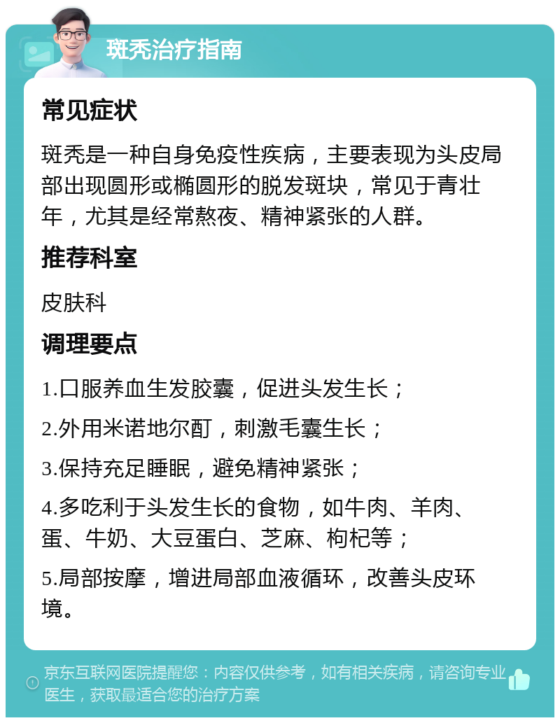 斑秃治疗指南 常见症状 斑秃是一种自身免疫性疾病，主要表现为头皮局部出现圆形或椭圆形的脱发斑块，常见于青壮年，尤其是经常熬夜、精神紧张的人群。 推荐科室 皮肤科 调理要点 1.口服养血生发胶囊，促进头发生长； 2.外用米诺地尔酊，刺激毛囊生长； 3.保持充足睡眠，避免精神紧张； 4.多吃利于头发生长的食物，如牛肉、羊肉、蛋、牛奶、大豆蛋白、芝麻、枸杞等； 5.局部按摩，增进局部血液循环，改善头皮环境。