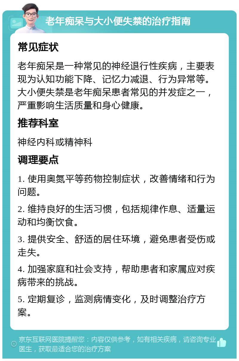 老年痴呆与大小便失禁的治疗指南 常见症状 老年痴呆是一种常见的神经退行性疾病，主要表现为认知功能下降、记忆力减退、行为异常等。大小便失禁是老年痴呆患者常见的并发症之一，严重影响生活质量和身心健康。 推荐科室 神经内科或精神科 调理要点 1. 使用奥氮平等药物控制症状，改善情绪和行为问题。 2. 维持良好的生活习惯，包括规律作息、适量运动和均衡饮食。 3. 提供安全、舒适的居住环境，避免患者受伤或走失。 4. 加强家庭和社会支持，帮助患者和家属应对疾病带来的挑战。 5. 定期复诊，监测病情变化，及时调整治疗方案。