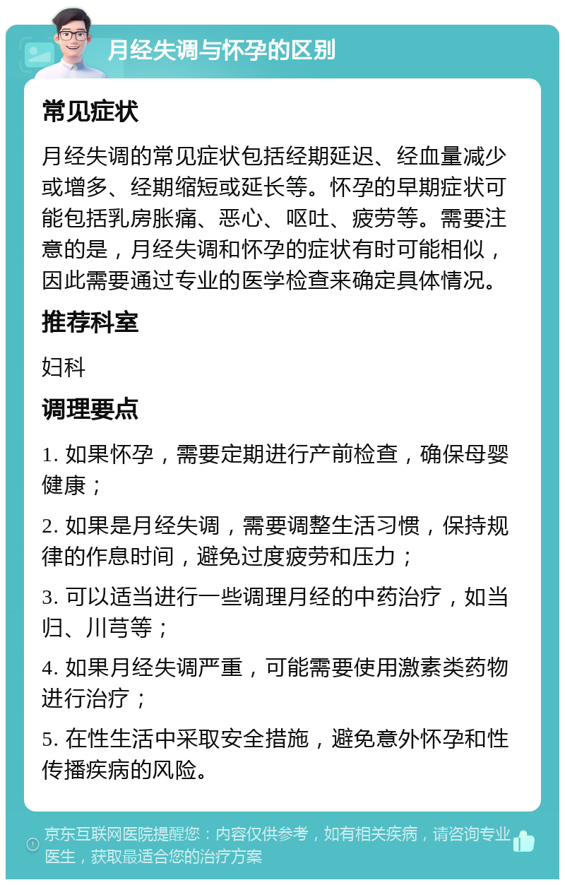 月经失调与怀孕的区别 常见症状 月经失调的常见症状包括经期延迟、经血量减少或增多、经期缩短或延长等。怀孕的早期症状可能包括乳房胀痛、恶心、呕吐、疲劳等。需要注意的是，月经失调和怀孕的症状有时可能相似，因此需要通过专业的医学检查来确定具体情况。 推荐科室 妇科 调理要点 1. 如果怀孕，需要定期进行产前检查，确保母婴健康； 2. 如果是月经失调，需要调整生活习惯，保持规律的作息时间，避免过度疲劳和压力； 3. 可以适当进行一些调理月经的中药治疗，如当归、川芎等； 4. 如果月经失调严重，可能需要使用激素类药物进行治疗； 5. 在性生活中采取安全措施，避免意外怀孕和性传播疾病的风险。