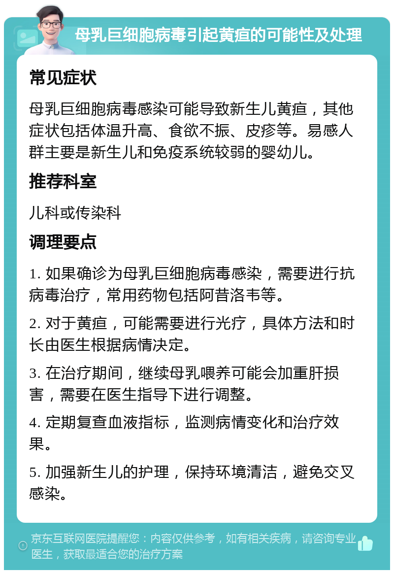 母乳巨细胞病毒引起黄疸的可能性及处理 常见症状 母乳巨细胞病毒感染可能导致新生儿黄疸，其他症状包括体温升高、食欲不振、皮疹等。易感人群主要是新生儿和免疫系统较弱的婴幼儿。 推荐科室 儿科或传染科 调理要点 1. 如果确诊为母乳巨细胞病毒感染，需要进行抗病毒治疗，常用药物包括阿昔洛韦等。 2. 对于黄疸，可能需要进行光疗，具体方法和时长由医生根据病情决定。 3. 在治疗期间，继续母乳喂养可能会加重肝损害，需要在医生指导下进行调整。 4. 定期复查血液指标，监测病情变化和治疗效果。 5. 加强新生儿的护理，保持环境清洁，避免交叉感染。