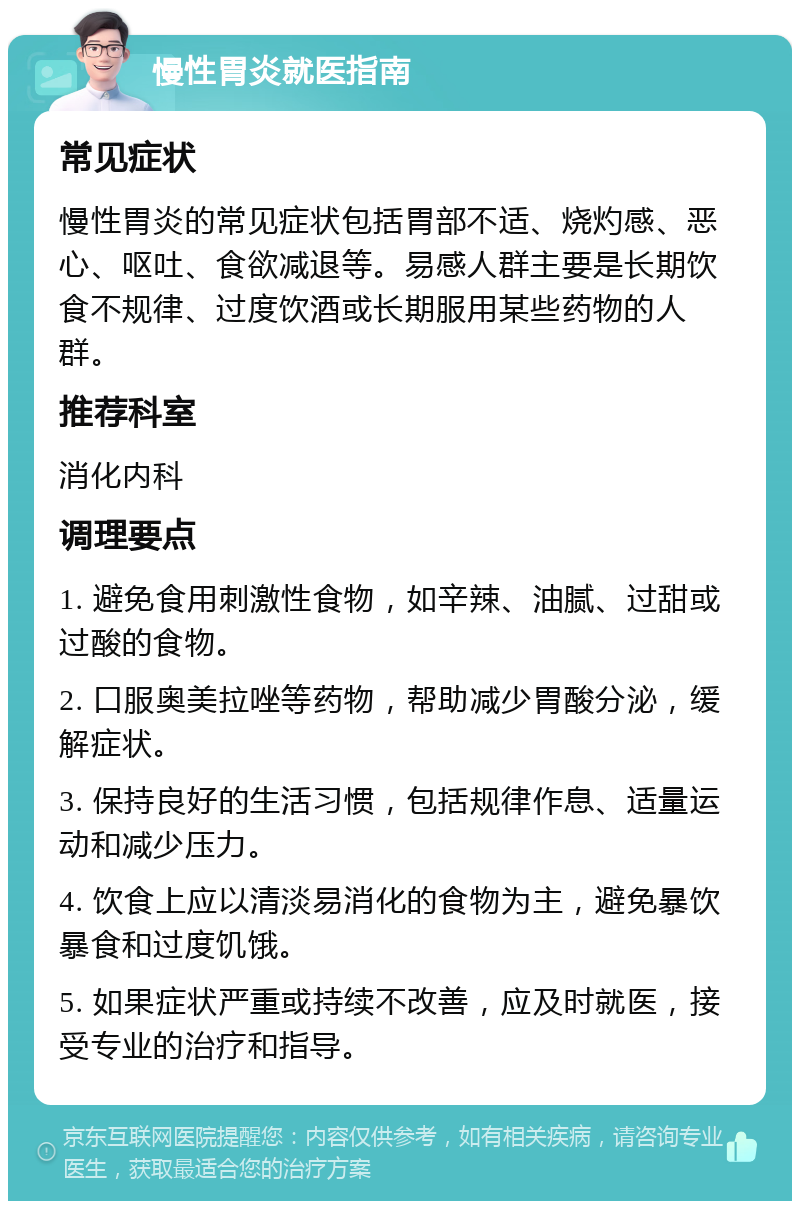 慢性胃炎就医指南 常见症状 慢性胃炎的常见症状包括胃部不适、烧灼感、恶心、呕吐、食欲减退等。易感人群主要是长期饮食不规律、过度饮酒或长期服用某些药物的人群。 推荐科室 消化内科 调理要点 1. 避免食用刺激性食物，如辛辣、油腻、过甜或过酸的食物。 2. 口服奥美拉唑等药物，帮助减少胃酸分泌，缓解症状。 3. 保持良好的生活习惯，包括规律作息、适量运动和减少压力。 4. 饮食上应以清淡易消化的食物为主，避免暴饮暴食和过度饥饿。 5. 如果症状严重或持续不改善，应及时就医，接受专业的治疗和指导。