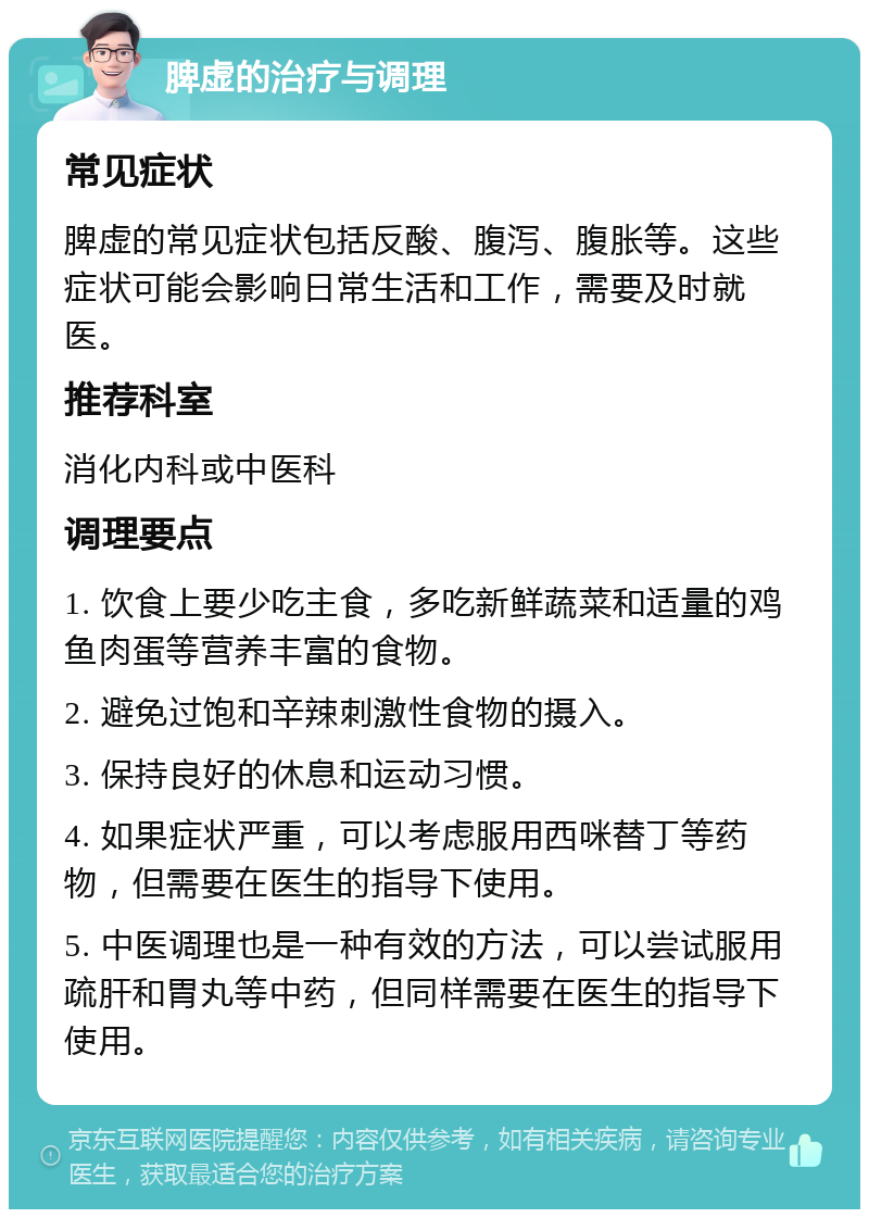 脾虚的治疗与调理 常见症状 脾虚的常见症状包括反酸、腹泻、腹胀等。这些症状可能会影响日常生活和工作，需要及时就医。 推荐科室 消化内科或中医科 调理要点 1. 饮食上要少吃主食，多吃新鲜蔬菜和适量的鸡鱼肉蛋等营养丰富的食物。 2. 避免过饱和辛辣刺激性食物的摄入。 3. 保持良好的休息和运动习惯。 4. 如果症状严重，可以考虑服用西咪替丁等药物，但需要在医生的指导下使用。 5. 中医调理也是一种有效的方法，可以尝试服用疏肝和胃丸等中药，但同样需要在医生的指导下使用。