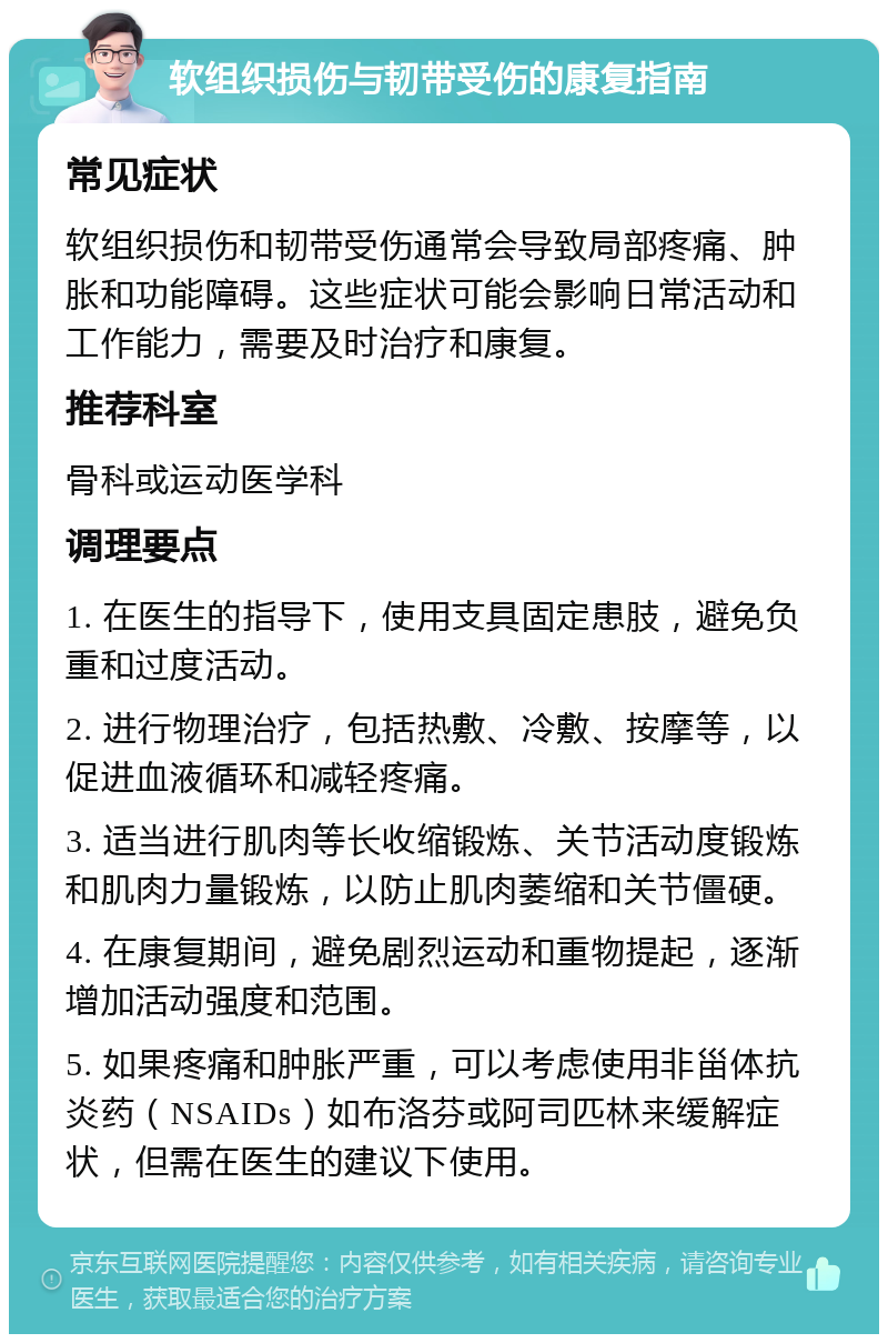 软组织损伤与韧带受伤的康复指南 常见症状 软组织损伤和韧带受伤通常会导致局部疼痛、肿胀和功能障碍。这些症状可能会影响日常活动和工作能力，需要及时治疗和康复。 推荐科室 骨科或运动医学科 调理要点 1. 在医生的指导下，使用支具固定患肢，避免负重和过度活动。 2. 进行物理治疗，包括热敷、冷敷、按摩等，以促进血液循环和减轻疼痛。 3. 适当进行肌肉等长收缩锻炼、关节活动度锻炼和肌肉力量锻炼，以防止肌肉萎缩和关节僵硬。 4. 在康复期间，避免剧烈运动和重物提起，逐渐增加活动强度和范围。 5. 如果疼痛和肿胀严重，可以考虑使用非甾体抗炎药（NSAIDs）如布洛芬或阿司匹林来缓解症状，但需在医生的建议下使用。