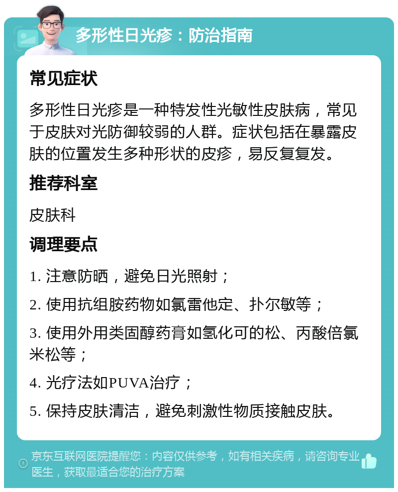 多形性日光疹：防治指南 常见症状 多形性日光疹是一种特发性光敏性皮肤病，常见于皮肤对光防御较弱的人群。症状包括在暴露皮肤的位置发生多种形状的皮疹，易反复复发。 推荐科室 皮肤科 调理要点 1. 注意防晒，避免日光照射； 2. 使用抗组胺药物如氯雷他定、扑尔敏等； 3. 使用外用类固醇药膏如氢化可的松、丙酸倍氯米松等； 4. 光疗法如PUVA治疗； 5. 保持皮肤清洁，避免刺激性物质接触皮肤。