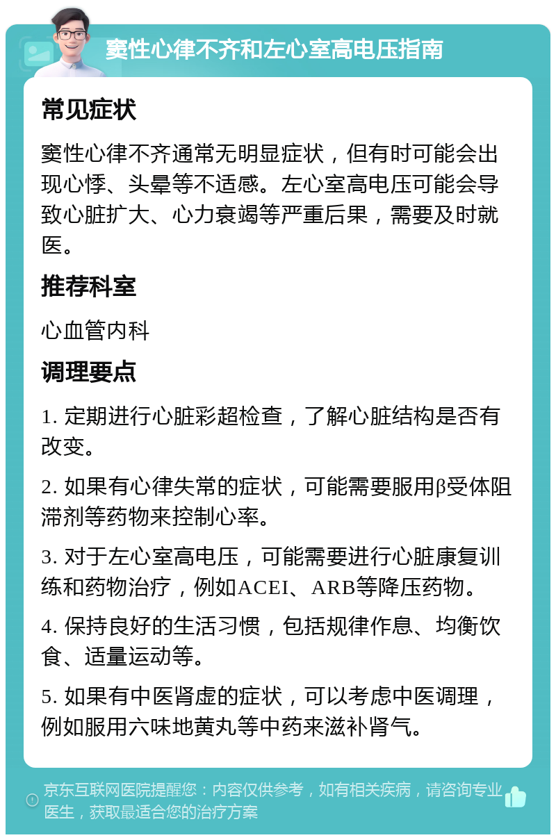 窦性心律不齐和左心室高电压指南 常见症状 窦性心律不齐通常无明显症状，但有时可能会出现心悸、头晕等不适感。左心室高电压可能会导致心脏扩大、心力衰竭等严重后果，需要及时就医。 推荐科室 心血管内科 调理要点 1. 定期进行心脏彩超检查，了解心脏结构是否有改变。 2. 如果有心律失常的症状，可能需要服用β受体阻滞剂等药物来控制心率。 3. 对于左心室高电压，可能需要进行心脏康复训练和药物治疗，例如ACEI、ARB等降压药物。 4. 保持良好的生活习惯，包括规律作息、均衡饮食、适量运动等。 5. 如果有中医肾虚的症状，可以考虑中医调理，例如服用六味地黄丸等中药来滋补肾气。