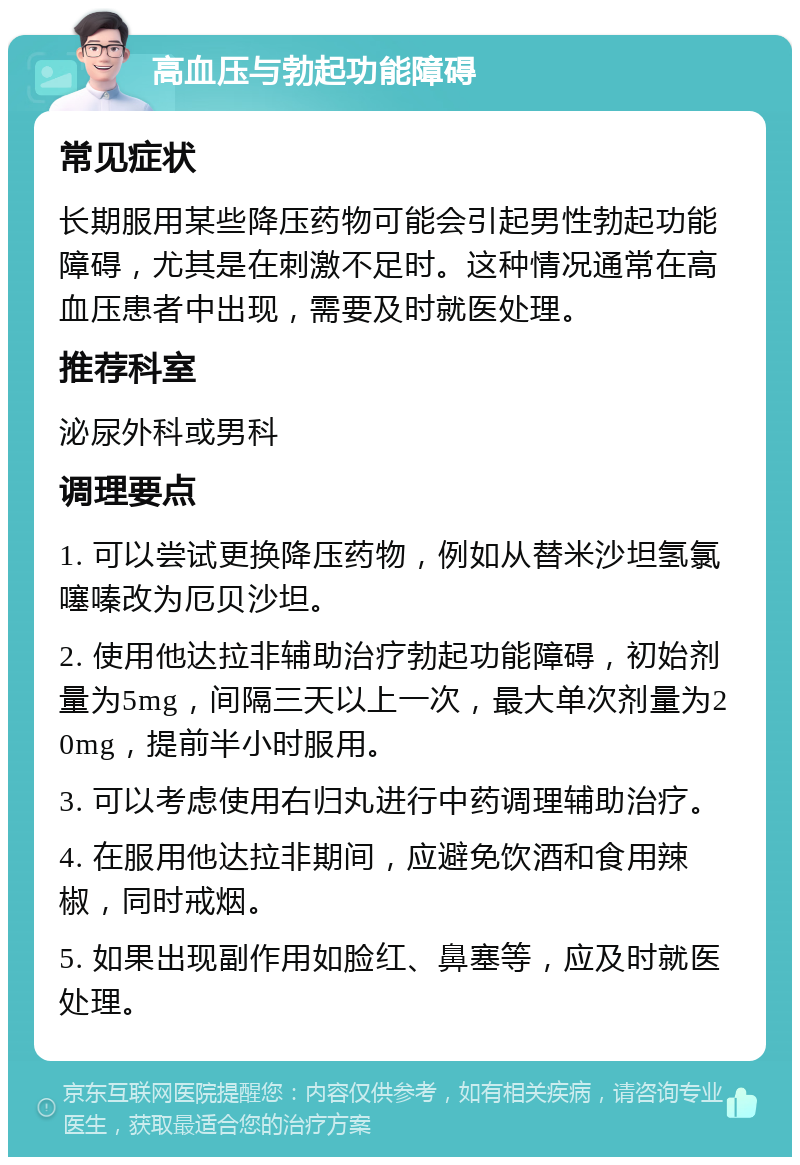 高血压与勃起功能障碍 常见症状 长期服用某些降压药物可能会引起男性勃起功能障碍，尤其是在刺激不足时。这种情况通常在高血压患者中出现，需要及时就医处理。 推荐科室 泌尿外科或男科 调理要点 1. 可以尝试更换降压药物，例如从替米沙坦氢氯噻嗪改为厄贝沙坦。 2. 使用他达拉非辅助治疗勃起功能障碍，初始剂量为5mg，间隔三天以上一次，最大单次剂量为20mg，提前半小时服用。 3. 可以考虑使用右归丸进行中药调理辅助治疗。 4. 在服用他达拉非期间，应避免饮酒和食用辣椒，同时戒烟。 5. 如果出现副作用如脸红、鼻塞等，应及时就医处理。