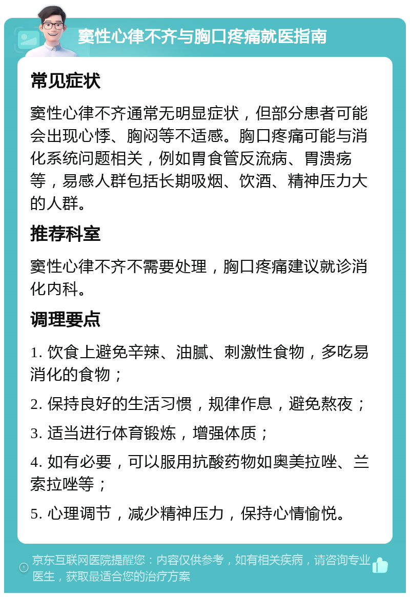 窦性心律不齐与胸口疼痛就医指南 常见症状 窦性心律不齐通常无明显症状，但部分患者可能会出现心悸、胸闷等不适感。胸口疼痛可能与消化系统问题相关，例如胃食管反流病、胃溃疡等，易感人群包括长期吸烟、饮酒、精神压力大的人群。 推荐科室 窦性心律不齐不需要处理，胸口疼痛建议就诊消化内科。 调理要点 1. 饮食上避免辛辣、油腻、刺激性食物，多吃易消化的食物； 2. 保持良好的生活习惯，规律作息，避免熬夜； 3. 适当进行体育锻炼，增强体质； 4. 如有必要，可以服用抗酸药物如奥美拉唑、兰索拉唑等； 5. 心理调节，减少精神压力，保持心情愉悦。