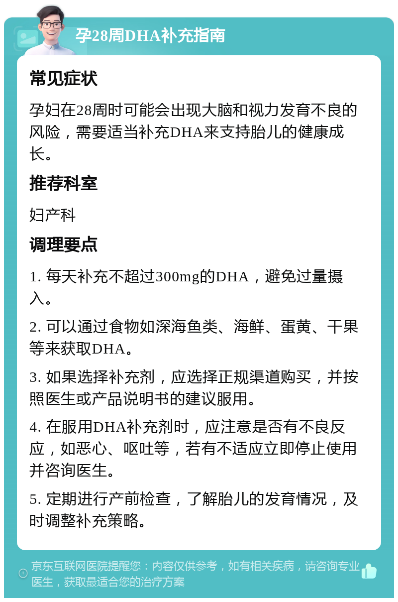 孕28周DHA补充指南 常见症状 孕妇在28周时可能会出现大脑和视力发育不良的风险，需要适当补充DHA来支持胎儿的健康成长。 推荐科室 妇产科 调理要点 1. 每天补充不超过300mg的DHA，避免过量摄入。 2. 可以通过食物如深海鱼类、海鲜、蛋黄、干果等来获取DHA。 3. 如果选择补充剂，应选择正规渠道购买，并按照医生或产品说明书的建议服用。 4. 在服用DHA补充剂时，应注意是否有不良反应，如恶心、呕吐等，若有不适应立即停止使用并咨询医生。 5. 定期进行产前检查，了解胎儿的发育情况，及时调整补充策略。