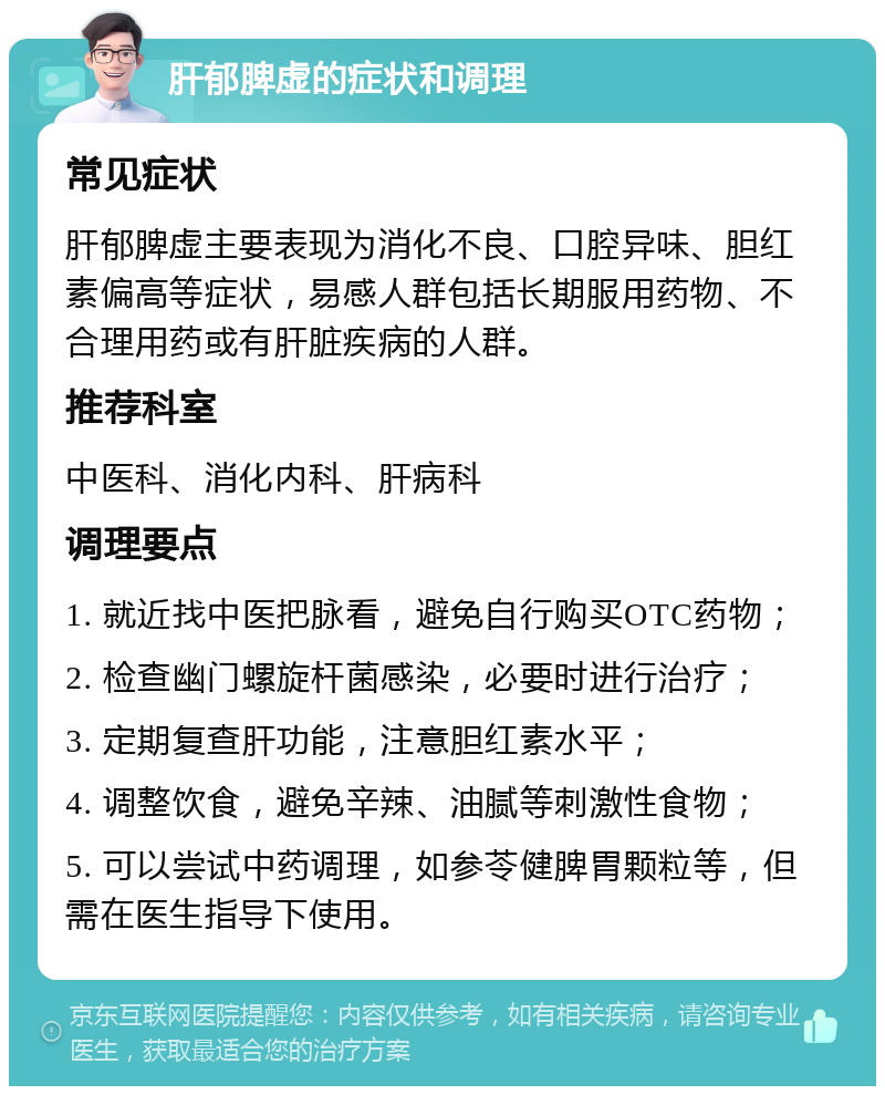 肝郁脾虚的症状和调理 常见症状 肝郁脾虚主要表现为消化不良、口腔异味、胆红素偏高等症状，易感人群包括长期服用药物、不合理用药或有肝脏疾病的人群。 推荐科室 中医科、消化内科、肝病科 调理要点 1. 就近找中医把脉看，避免自行购买OTC药物； 2. 检查幽门螺旋杆菌感染，必要时进行治疗； 3. 定期复查肝功能，注意胆红素水平； 4. 调整饮食，避免辛辣、油腻等刺激性食物； 5. 可以尝试中药调理，如参苓健脾胃颗粒等，但需在医生指导下使用。