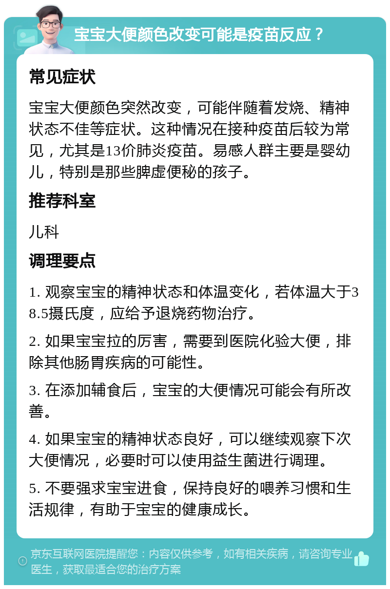 宝宝大便颜色改变可能是疫苗反应？ 常见症状 宝宝大便颜色突然改变，可能伴随着发烧、精神状态不佳等症状。这种情况在接种疫苗后较为常见，尤其是13价肺炎疫苗。易感人群主要是婴幼儿，特别是那些脾虚便秘的孩子。 推荐科室 儿科 调理要点 1. 观察宝宝的精神状态和体温变化，若体温大于38.5摄氏度，应给予退烧药物治疗。 2. 如果宝宝拉的厉害，需要到医院化验大便，排除其他肠胃疾病的可能性。 3. 在添加辅食后，宝宝的大便情况可能会有所改善。 4. 如果宝宝的精神状态良好，可以继续观察下次大便情况，必要时可以使用益生菌进行调理。 5. 不要强求宝宝进食，保持良好的喂养习惯和生活规律，有助于宝宝的健康成长。