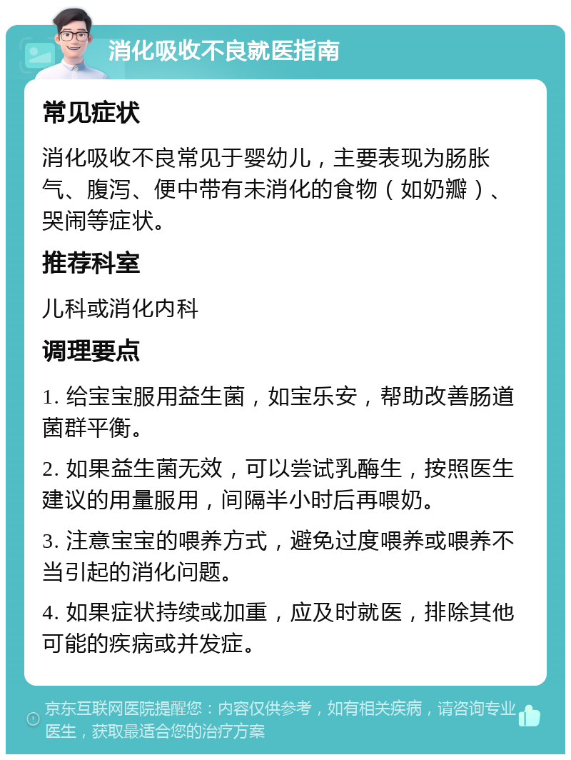 消化吸收不良就医指南 常见症状 消化吸收不良常见于婴幼儿，主要表现为肠胀气、腹泻、便中带有未消化的食物（如奶瓣）、哭闹等症状。 推荐科室 儿科或消化内科 调理要点 1. 给宝宝服用益生菌，如宝乐安，帮助改善肠道菌群平衡。 2. 如果益生菌无效，可以尝试乳酶生，按照医生建议的用量服用，间隔半小时后再喂奶。 3. 注意宝宝的喂养方式，避免过度喂养或喂养不当引起的消化问题。 4. 如果症状持续或加重，应及时就医，排除其他可能的疾病或并发症。