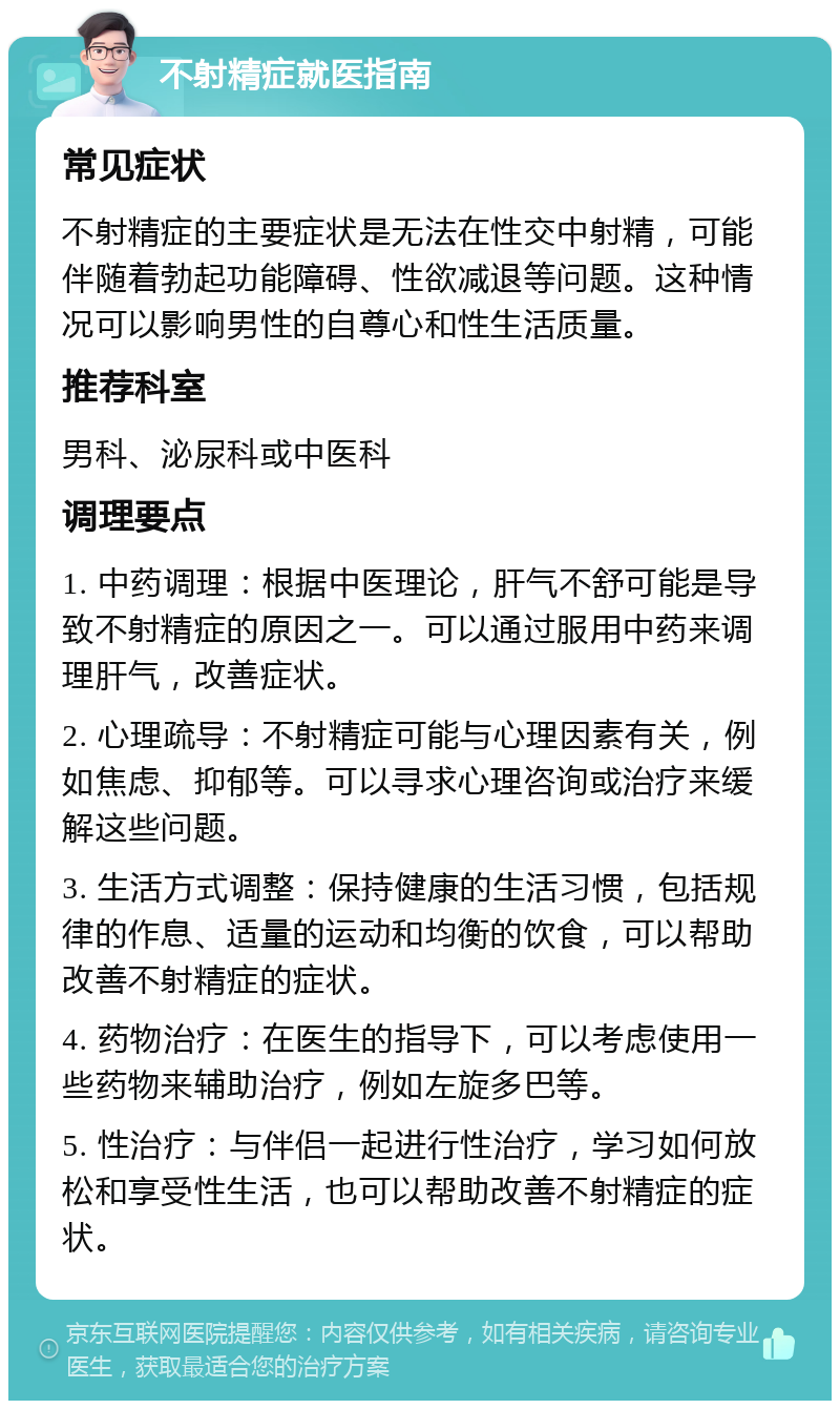 不射精症就医指南 常见症状 不射精症的主要症状是无法在性交中射精，可能伴随着勃起功能障碍、性欲减退等问题。这种情况可以影响男性的自尊心和性生活质量。 推荐科室 男科、泌尿科或中医科 调理要点 1. 中药调理：根据中医理论，肝气不舒可能是导致不射精症的原因之一。可以通过服用中药来调理肝气，改善症状。 2. 心理疏导：不射精症可能与心理因素有关，例如焦虑、抑郁等。可以寻求心理咨询或治疗来缓解这些问题。 3. 生活方式调整：保持健康的生活习惯，包括规律的作息、适量的运动和均衡的饮食，可以帮助改善不射精症的症状。 4. 药物治疗：在医生的指导下，可以考虑使用一些药物来辅助治疗，例如左旋多巴等。 5. 性治疗：与伴侣一起进行性治疗，学习如何放松和享受性生活，也可以帮助改善不射精症的症状。