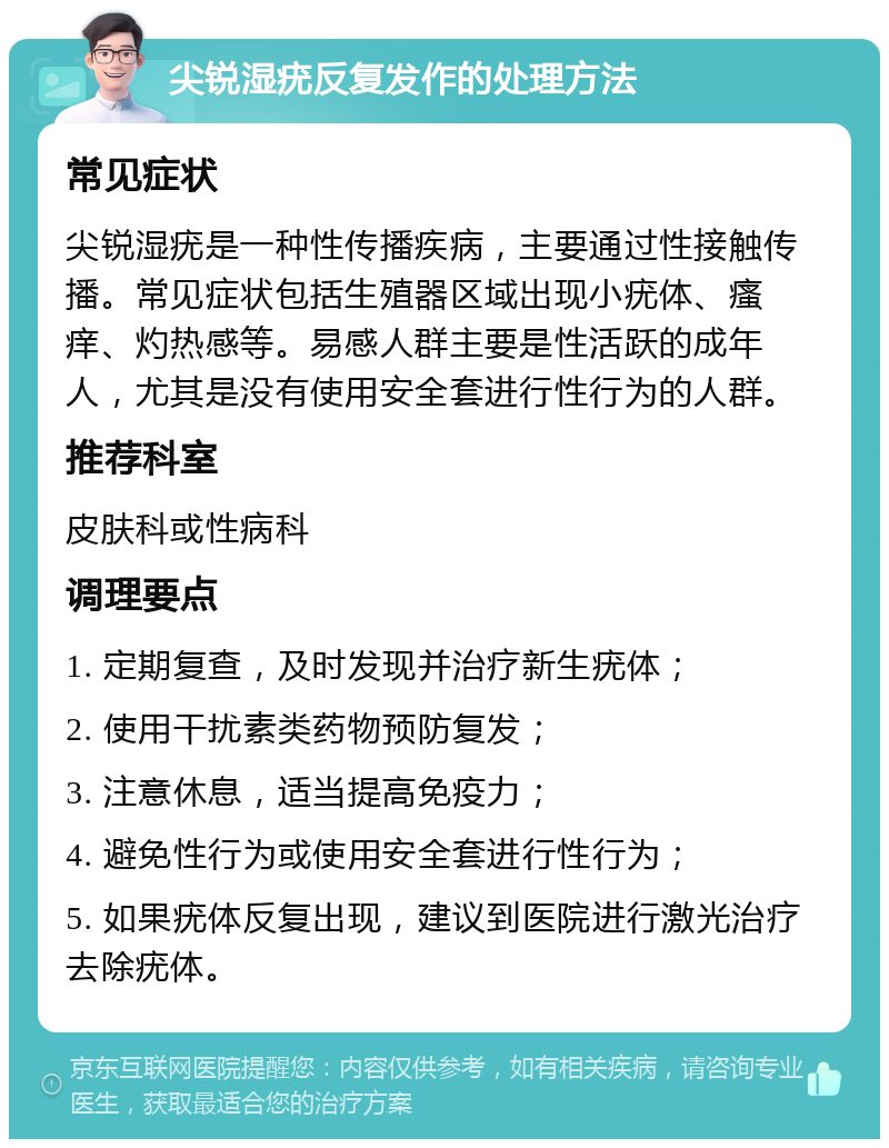 尖锐湿疣反复发作的处理方法 常见症状 尖锐湿疣是一种性传播疾病，主要通过性接触传播。常见症状包括生殖器区域出现小疣体、瘙痒、灼热感等。易感人群主要是性活跃的成年人，尤其是没有使用安全套进行性行为的人群。 推荐科室 皮肤科或性病科 调理要点 1. 定期复查，及时发现并治疗新生疣体； 2. 使用干扰素类药物预防复发； 3. 注意休息，适当提高免疫力； 4. 避免性行为或使用安全套进行性行为； 5. 如果疣体反复出现，建议到医院进行激光治疗去除疣体。