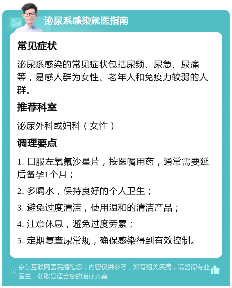 泌尿系感染就医指南 常见症状 泌尿系感染的常见症状包括尿频、尿急、尿痛等，易感人群为女性、老年人和免疫力较弱的人群。 推荐科室 泌尿外科或妇科（女性） 调理要点 1. 口服左氧氟沙星片，按医嘱用药，通常需要延后备孕1个月； 2. 多喝水，保持良好的个人卫生； 3. 避免过度清洁，使用温和的清洁产品； 4. 注意休息，避免过度劳累； 5. 定期复查尿常规，确保感染得到有效控制。