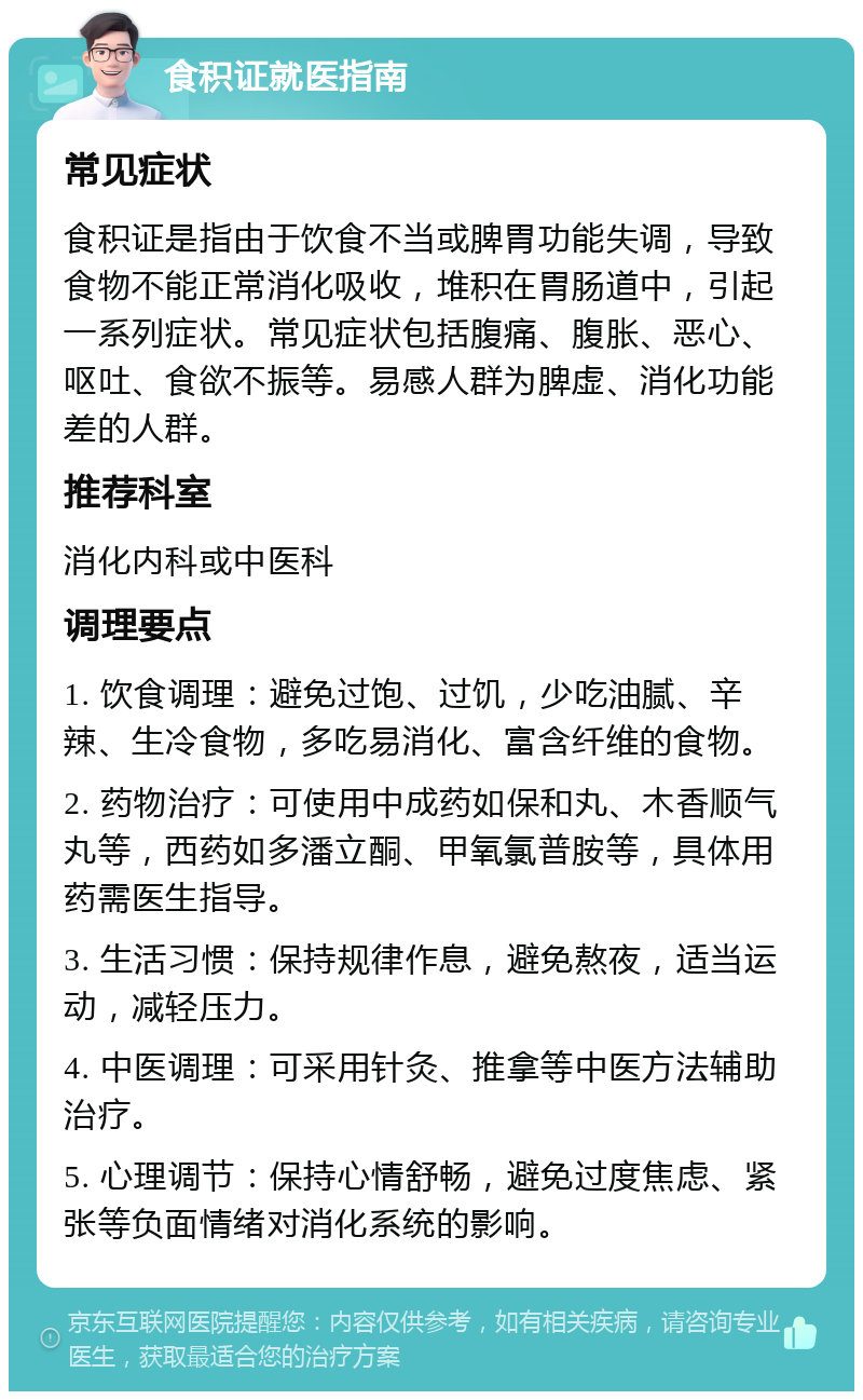 食积证就医指南 常见症状 食积证是指由于饮食不当或脾胃功能失调，导致食物不能正常消化吸收，堆积在胃肠道中，引起一系列症状。常见症状包括腹痛、腹胀、恶心、呕吐、食欲不振等。易感人群为脾虚、消化功能差的人群。 推荐科室 消化内科或中医科 调理要点 1. 饮食调理：避免过饱、过饥，少吃油腻、辛辣、生冷食物，多吃易消化、富含纤维的食物。 2. 药物治疗：可使用中成药如保和丸、木香顺气丸等，西药如多潘立酮、甲氧氯普胺等，具体用药需医生指导。 3. 生活习惯：保持规律作息，避免熬夜，适当运动，减轻压力。 4. 中医调理：可采用针灸、推拿等中医方法辅助治疗。 5. 心理调节：保持心情舒畅，避免过度焦虑、紧张等负面情绪对消化系统的影响。