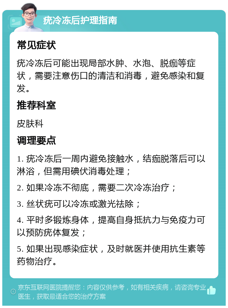 疣冷冻后护理指南 常见症状 疣冷冻后可能出现局部水肿、水泡、脱痂等症状，需要注意伤口的清洁和消毒，避免感染和复发。 推荐科室 皮肤科 调理要点 1. 疣冷冻后一周内避免接触水，结痂脱落后可以淋浴，但需用碘伏消毒处理； 2. 如果冷冻不彻底，需要二次冷冻治疗； 3. 丝状疣可以冷冻或激光祛除； 4. 平时多锻炼身体，提高自身抵抗力与免疫力可以预防疣体复发； 5. 如果出现感染症状，及时就医并使用抗生素等药物治疗。