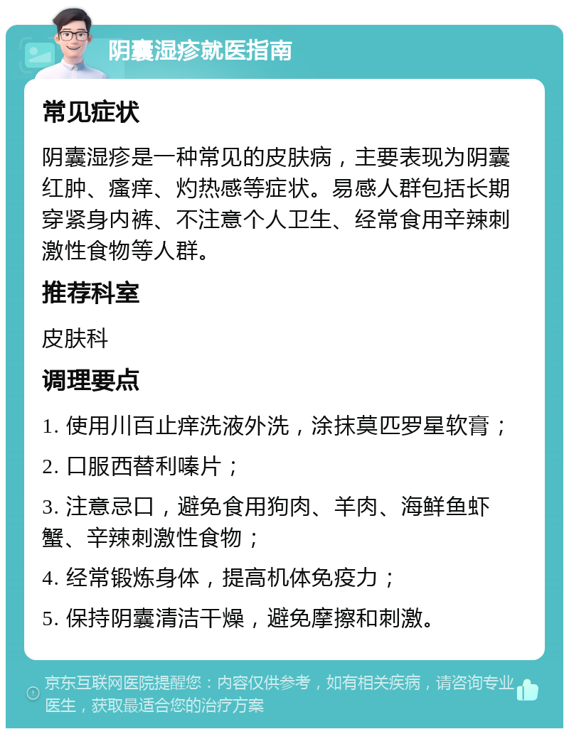 阴囊湿疹就医指南 常见症状 阴囊湿疹是一种常见的皮肤病，主要表现为阴囊红肿、瘙痒、灼热感等症状。易感人群包括长期穿紧身内裤、不注意个人卫生、经常食用辛辣刺激性食物等人群。 推荐科室 皮肤科 调理要点 1. 使用川百止痒洗液外洗，涂抹莫匹罗星软膏； 2. 口服西替利嗪片； 3. 注意忌口，避免食用狗肉、羊肉、海鲜鱼虾蟹、辛辣刺激性食物； 4. 经常锻炼身体，提高机体免疫力； 5. 保持阴囊清洁干燥，避免摩擦和刺激。