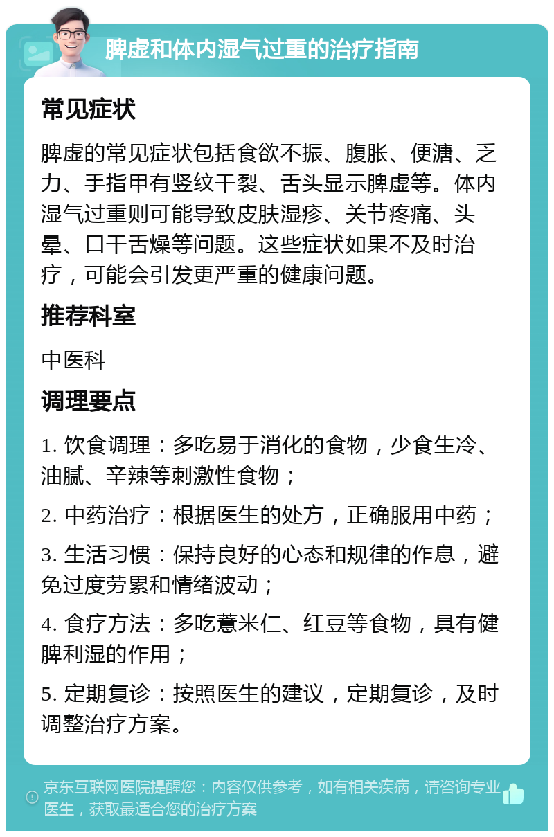 脾虚和体内湿气过重的治疗指南 常见症状 脾虚的常见症状包括食欲不振、腹胀、便溏、乏力、手指甲有竖纹干裂、舌头显示脾虚等。体内湿气过重则可能导致皮肤湿疹、关节疼痛、头晕、口干舌燥等问题。这些症状如果不及时治疗，可能会引发更严重的健康问题。 推荐科室 中医科 调理要点 1. 饮食调理：多吃易于消化的食物，少食生冷、油腻、辛辣等刺激性食物； 2. 中药治疗：根据医生的处方，正确服用中药； 3. 生活习惯：保持良好的心态和规律的作息，避免过度劳累和情绪波动； 4. 食疗方法：多吃薏米仁、红豆等食物，具有健脾利湿的作用； 5. 定期复诊：按照医生的建议，定期复诊，及时调整治疗方案。