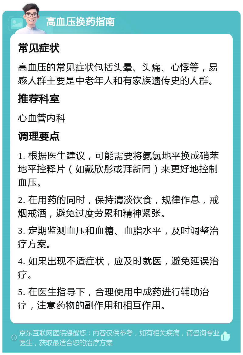 高血压换药指南 常见症状 高血压的常见症状包括头晕、头痛、心悸等，易感人群主要是中老年人和有家族遗传史的人群。 推荐科室 心血管内科 调理要点 1. 根据医生建议，可能需要将氨氯地平换成硝苯地平控释片（如戴欣彤或拜新同）来更好地控制血压。 2. 在用药的同时，保持清淡饮食，规律作息，戒烟戒酒，避免过度劳累和精神紧张。 3. 定期监测血压和血糖、血脂水平，及时调整治疗方案。 4. 如果出现不适症状，应及时就医，避免延误治疗。 5. 在医生指导下，合理使用中成药进行辅助治疗，注意药物的副作用和相互作用。