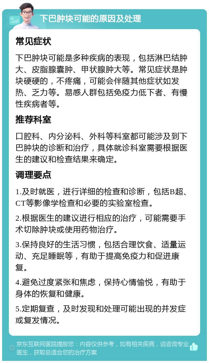 下巴肿块可能的原因及处理 常见症状 下巴肿块可能是多种疾病的表现，包括淋巴结肿大、皮脂腺囊肿、甲状腺肿大等。常见症状是肿块硬硬的，不疼痛，可能会伴随其他症状如发热、乏力等。易感人群包括免疫力低下者、有慢性疾病者等。 推荐科室 口腔科、内分泌科、外科等科室都可能涉及到下巴肿块的诊断和治疗，具体就诊科室需要根据医生的建议和检查结果来确定。 调理要点 1.及时就医，进行详细的检查和诊断，包括B超、CT等影像学检查和必要的实验室检查。 2.根据医生的建议进行相应的治疗，可能需要手术切除肿块或使用药物治疗。 3.保持良好的生活习惯，包括合理饮食、适量运动、充足睡眠等，有助于提高免疫力和促进康复。 4.避免过度紧张和焦虑，保持心情愉悦，有助于身体的恢复和健康。 5.定期复查，及时发现和处理可能出现的并发症或复发情况。