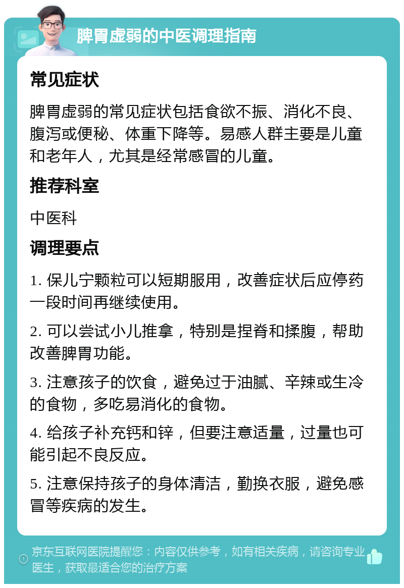 脾胃虚弱的中医调理指南 常见症状 脾胃虚弱的常见症状包括食欲不振、消化不良、腹泻或便秘、体重下降等。易感人群主要是儿童和老年人，尤其是经常感冒的儿童。 推荐科室 中医科 调理要点 1. 保儿宁颗粒可以短期服用，改善症状后应停药一段时间再继续使用。 2. 可以尝试小儿推拿，特别是捏脊和揉腹，帮助改善脾胃功能。 3. 注意孩子的饮食，避免过于油腻、辛辣或生冷的食物，多吃易消化的食物。 4. 给孩子补充钙和锌，但要注意适量，过量也可能引起不良反应。 5. 注意保持孩子的身体清洁，勤换衣服，避免感冒等疾病的发生。