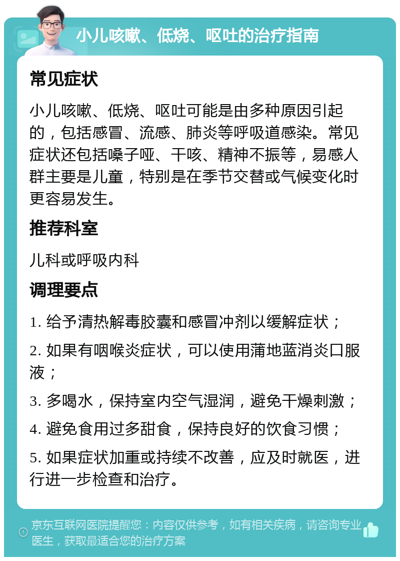 小儿咳嗽、低烧、呕吐的治疗指南 常见症状 小儿咳嗽、低烧、呕吐可能是由多种原因引起的，包括感冒、流感、肺炎等呼吸道感染。常见症状还包括嗓子哑、干咳、精神不振等，易感人群主要是儿童，特别是在季节交替或气候变化时更容易发生。 推荐科室 儿科或呼吸内科 调理要点 1. 给予清热解毒胶囊和感冒冲剂以缓解症状； 2. 如果有咽喉炎症状，可以使用蒲地蓝消炎口服液； 3. 多喝水，保持室内空气湿润，避免干燥刺激； 4. 避免食用过多甜食，保持良好的饮食习惯； 5. 如果症状加重或持续不改善，应及时就医，进行进一步检查和治疗。