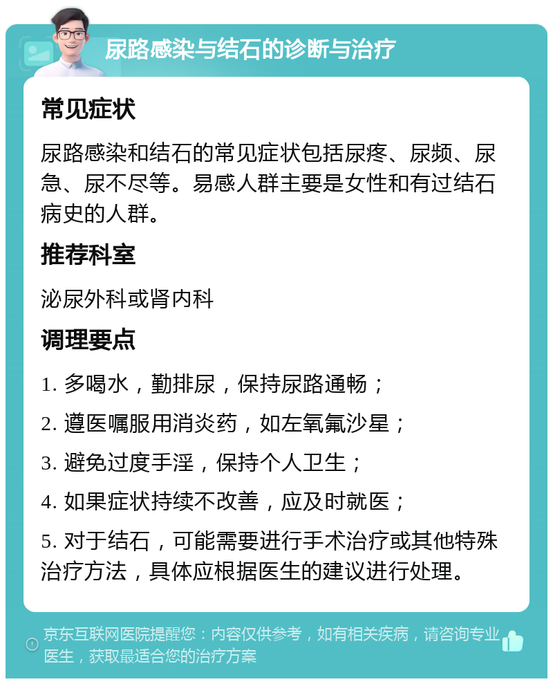 尿路感染与结石的诊断与治疗 常见症状 尿路感染和结石的常见症状包括尿疼、尿频、尿急、尿不尽等。易感人群主要是女性和有过结石病史的人群。 推荐科室 泌尿外科或肾内科 调理要点 1. 多喝水，勤排尿，保持尿路通畅； 2. 遵医嘱服用消炎药，如左氧氟沙星； 3. 避免过度手淫，保持个人卫生； 4. 如果症状持续不改善，应及时就医； 5. 对于结石，可能需要进行手术治疗或其他特殊治疗方法，具体应根据医生的建议进行处理。