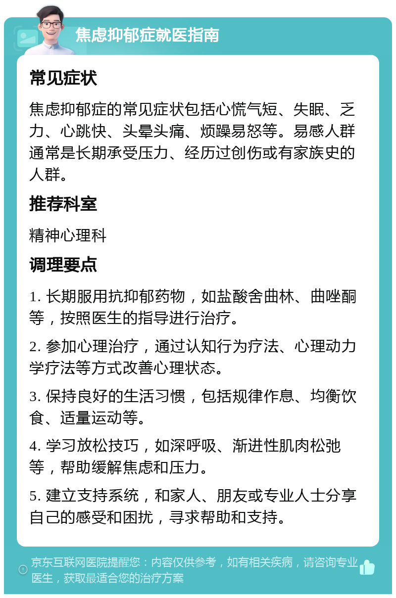 焦虑抑郁症就医指南 常见症状 焦虑抑郁症的常见症状包括心慌气短、失眠、乏力、心跳快、头晕头痛、烦躁易怒等。易感人群通常是长期承受压力、经历过创伤或有家族史的人群。 推荐科室 精神心理科 调理要点 1. 长期服用抗抑郁药物，如盐酸舍曲林、曲唑酮等，按照医生的指导进行治疗。 2. 参加心理治疗，通过认知行为疗法、心理动力学疗法等方式改善心理状态。 3. 保持良好的生活习惯，包括规律作息、均衡饮食、适量运动等。 4. 学习放松技巧，如深呼吸、渐进性肌肉松弛等，帮助缓解焦虑和压力。 5. 建立支持系统，和家人、朋友或专业人士分享自己的感受和困扰，寻求帮助和支持。