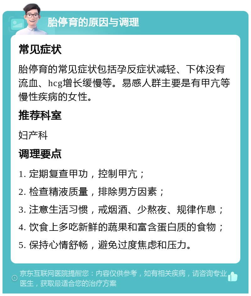 胎停育的原因与调理 常见症状 胎停育的常见症状包括孕反症状减轻、下体没有流血、hcg增长缓慢等。易感人群主要是有甲亢等慢性疾病的女性。 推荐科室 妇产科 调理要点 1. 定期复查甲功，控制甲亢； 2. 检查精液质量，排除男方因素； 3. 注意生活习惯，戒烟酒、少熬夜、规律作息； 4. 饮食上多吃新鲜的蔬果和富含蛋白质的食物； 5. 保持心情舒畅，避免过度焦虑和压力。