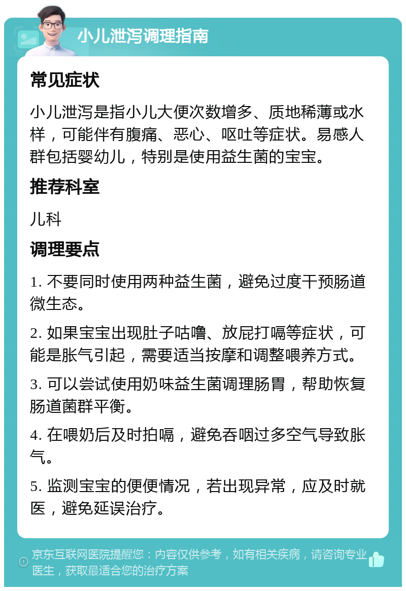 小儿泄泻调理指南 常见症状 小儿泄泻是指小儿大便次数增多、质地稀薄或水样，可能伴有腹痛、恶心、呕吐等症状。易感人群包括婴幼儿，特别是使用益生菌的宝宝。 推荐科室 儿科 调理要点 1. 不要同时使用两种益生菌，避免过度干预肠道微生态。 2. 如果宝宝出现肚子咕噜、放屁打嗝等症状，可能是胀气引起，需要适当按摩和调整喂养方式。 3. 可以尝试使用奶味益生菌调理肠胃，帮助恢复肠道菌群平衡。 4. 在喂奶后及时拍嗝，避免吞咽过多空气导致胀气。 5. 监测宝宝的便便情况，若出现异常，应及时就医，避免延误治疗。