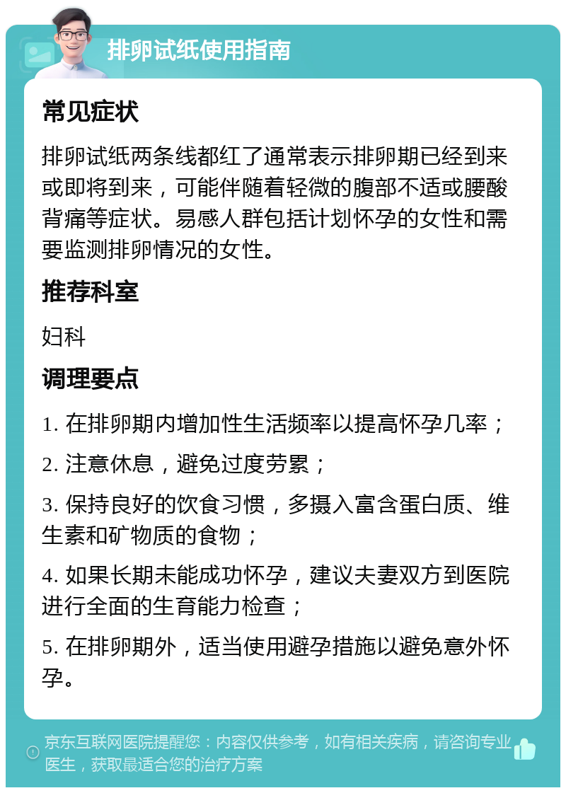 排卵试纸使用指南 常见症状 排卵试纸两条线都红了通常表示排卵期已经到来或即将到来，可能伴随着轻微的腹部不适或腰酸背痛等症状。易感人群包括计划怀孕的女性和需要监测排卵情况的女性。 推荐科室 妇科 调理要点 1. 在排卵期内增加性生活频率以提高怀孕几率； 2. 注意休息，避免过度劳累； 3. 保持良好的饮食习惯，多摄入富含蛋白质、维生素和矿物质的食物； 4. 如果长期未能成功怀孕，建议夫妻双方到医院进行全面的生育能力检查； 5. 在排卵期外，适当使用避孕措施以避免意外怀孕。