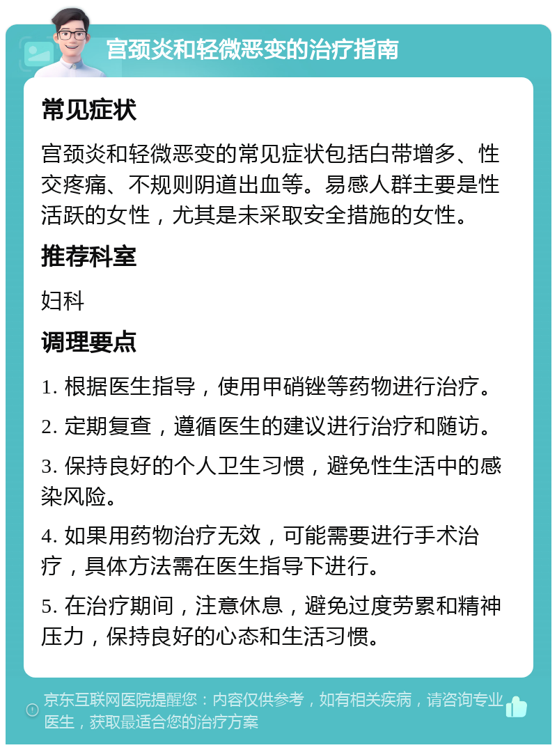 宫颈炎和轻微恶变的治疗指南 常见症状 宫颈炎和轻微恶变的常见症状包括白带增多、性交疼痛、不规则阴道出血等。易感人群主要是性活跃的女性，尤其是未采取安全措施的女性。 推荐科室 妇科 调理要点 1. 根据医生指导，使用甲硝锉等药物进行治疗。 2. 定期复查，遵循医生的建议进行治疗和随访。 3. 保持良好的个人卫生习惯，避免性生活中的感染风险。 4. 如果用药物治疗无效，可能需要进行手术治疗，具体方法需在医生指导下进行。 5. 在治疗期间，注意休息，避免过度劳累和精神压力，保持良好的心态和生活习惯。