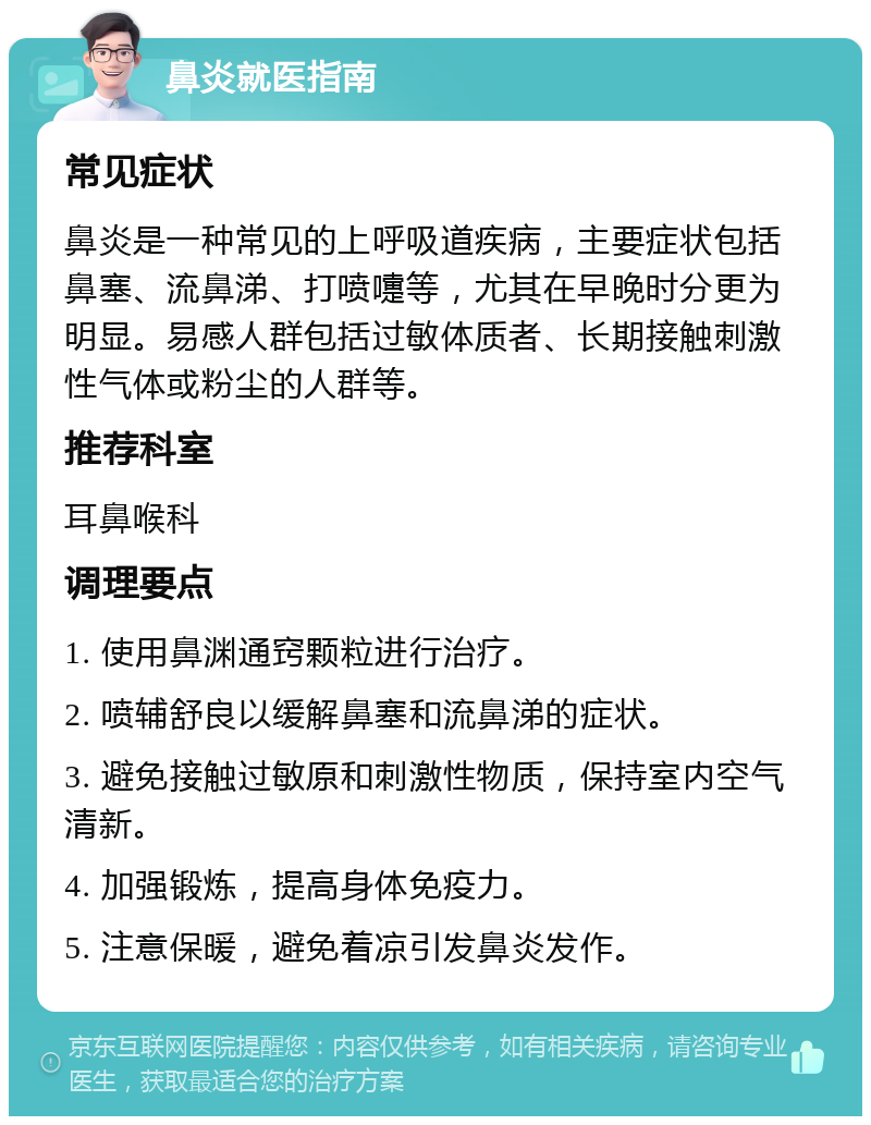 鼻炎就医指南 常见症状 鼻炎是一种常见的上呼吸道疾病，主要症状包括鼻塞、流鼻涕、打喷嚏等，尤其在早晚时分更为明显。易感人群包括过敏体质者、长期接触刺激性气体或粉尘的人群等。 推荐科室 耳鼻喉科 调理要点 1. 使用鼻渊通窍颗粒进行治疗。 2. 喷辅舒良以缓解鼻塞和流鼻涕的症状。 3. 避免接触过敏原和刺激性物质，保持室内空气清新。 4. 加强锻炼，提高身体免疫力。 5. 注意保暖，避免着凉引发鼻炎发作。