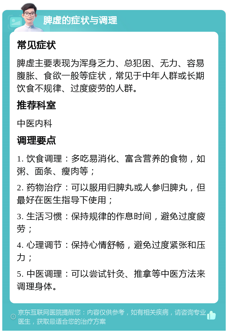 脾虚的症状与调理 常见症状 脾虚主要表现为浑身乏力、总犯困、无力、容易腹胀、食欲一般等症状，常见于中年人群或长期饮食不规律、过度疲劳的人群。 推荐科室 中医内科 调理要点 1. 饮食调理：多吃易消化、富含营养的食物，如粥、面条、瘦肉等； 2. 药物治疗：可以服用归脾丸或人参归脾丸，但最好在医生指导下使用； 3. 生活习惯：保持规律的作息时间，避免过度疲劳； 4. 心理调节：保持心情舒畅，避免过度紧张和压力； 5. 中医调理：可以尝试针灸、推拿等中医方法来调理身体。