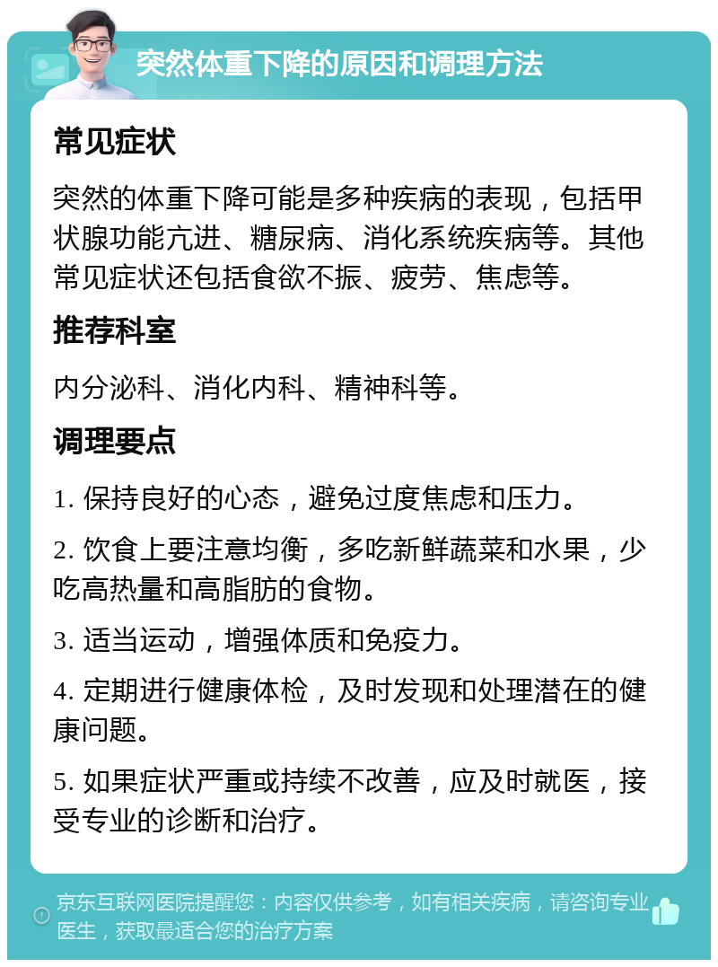 突然体重下降的原因和调理方法 常见症状 突然的体重下降可能是多种疾病的表现，包括甲状腺功能亢进、糖尿病、消化系统疾病等。其他常见症状还包括食欲不振、疲劳、焦虑等。 推荐科室 内分泌科、消化内科、精神科等。 调理要点 1. 保持良好的心态，避免过度焦虑和压力。 2. 饮食上要注意均衡，多吃新鲜蔬菜和水果，少吃高热量和高脂肪的食物。 3. 适当运动，增强体质和免疫力。 4. 定期进行健康体检，及时发现和处理潜在的健康问题。 5. 如果症状严重或持续不改善，应及时就医，接受专业的诊断和治疗。