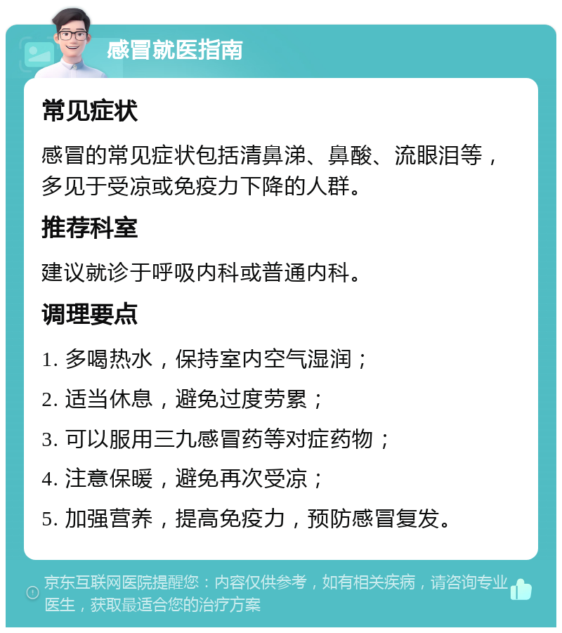 感冒就医指南 常见症状 感冒的常见症状包括清鼻涕、鼻酸、流眼泪等，多见于受凉或免疫力下降的人群。 推荐科室 建议就诊于呼吸内科或普通内科。 调理要点 1. 多喝热水，保持室内空气湿润； 2. 适当休息，避免过度劳累； 3. 可以服用三九感冒药等对症药物； 4. 注意保暖，避免再次受凉； 5. 加强营养，提高免疫力，预防感冒复发。