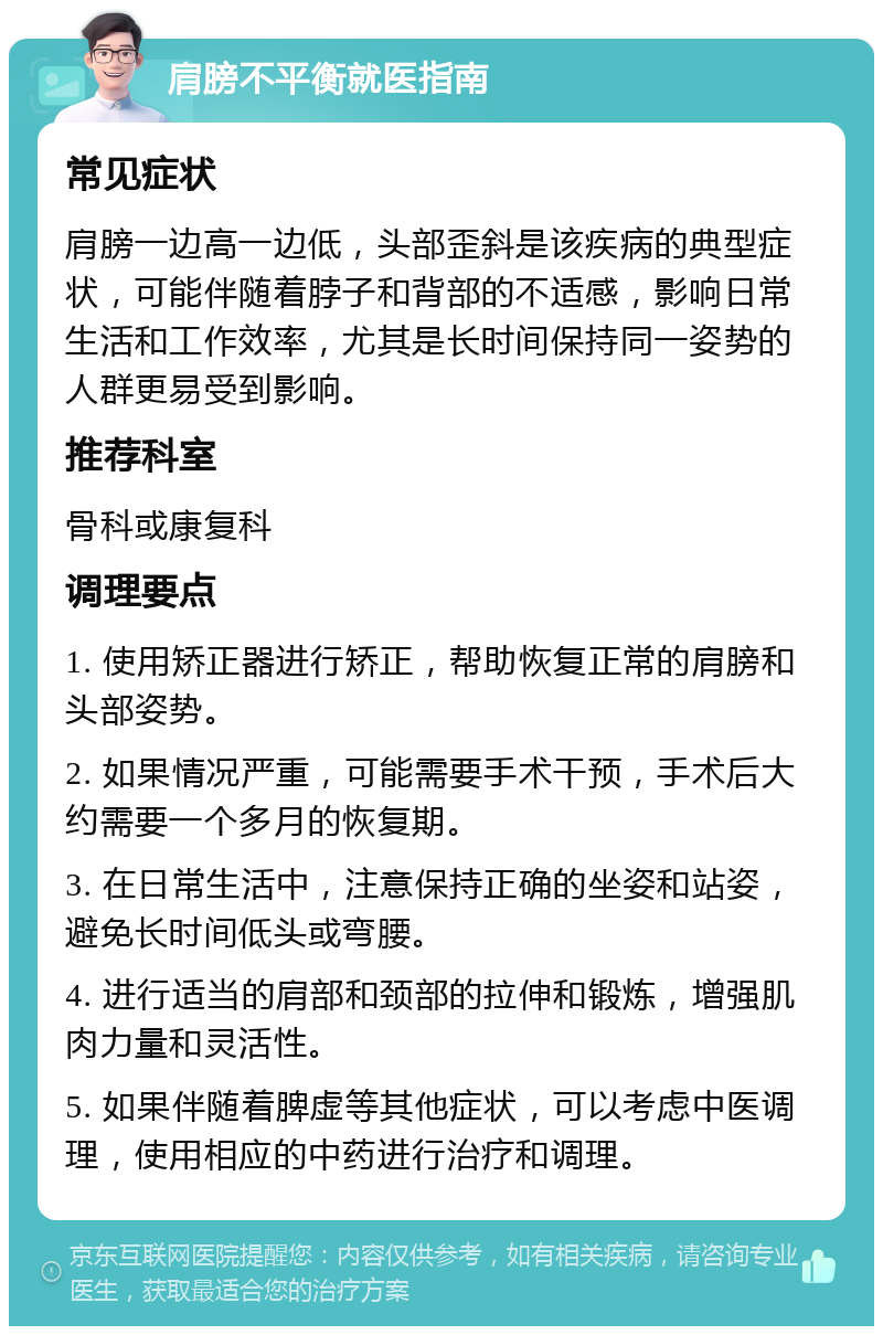 肩膀不平衡就医指南 常见症状 肩膀一边高一边低，头部歪斜是该疾病的典型症状，可能伴随着脖子和背部的不适感，影响日常生活和工作效率，尤其是长时间保持同一姿势的人群更易受到影响。 推荐科室 骨科或康复科 调理要点 1. 使用矫正器进行矫正，帮助恢复正常的肩膀和头部姿势。 2. 如果情况严重，可能需要手术干预，手术后大约需要一个多月的恢复期。 3. 在日常生活中，注意保持正确的坐姿和站姿，避免长时间低头或弯腰。 4. 进行适当的肩部和颈部的拉伸和锻炼，增强肌肉力量和灵活性。 5. 如果伴随着脾虚等其他症状，可以考虑中医调理，使用相应的中药进行治疗和调理。