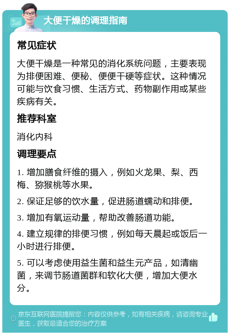 大便干燥的调理指南 常见症状 大便干燥是一种常见的消化系统问题，主要表现为排便困难、便秘、便便干硬等症状。这种情况可能与饮食习惯、生活方式、药物副作用或某些疾病有关。 推荐科室 消化内科 调理要点 1. 增加膳食纤维的摄入，例如火龙果、梨、西梅、猕猴桃等水果。 2. 保证足够的饮水量，促进肠道蠕动和排便。 3. 增加有氧运动量，帮助改善肠道功能。 4. 建立规律的排便习惯，例如每天晨起或饭后一小时进行排便。 5. 可以考虑使用益生菌和益生元产品，如清幽菌，来调节肠道菌群和软化大便，增加大便水分。