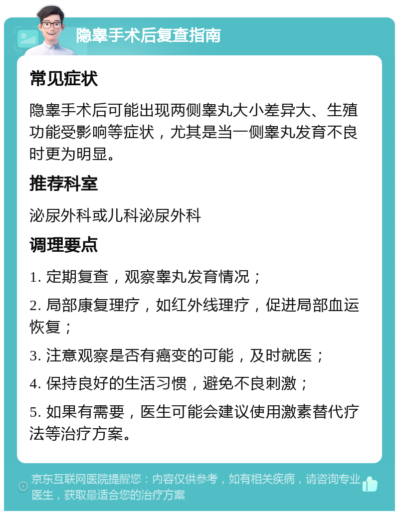 隐睾手术后复查指南 常见症状 隐睾手术后可能出现两侧睾丸大小差异大、生殖功能受影响等症状，尤其是当一侧睾丸发育不良时更为明显。 推荐科室 泌尿外科或儿科泌尿外科 调理要点 1. 定期复查，观察睾丸发育情况； 2. 局部康复理疗，如红外线理疗，促进局部血运恢复； 3. 注意观察是否有癌变的可能，及时就医； 4. 保持良好的生活习惯，避免不良刺激； 5. 如果有需要，医生可能会建议使用激素替代疗法等治疗方案。