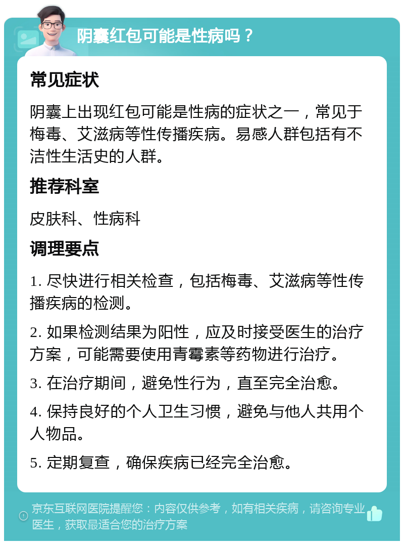 阴囊红包可能是性病吗？ 常见症状 阴囊上出现红包可能是性病的症状之一，常见于梅毒、艾滋病等性传播疾病。易感人群包括有不洁性生活史的人群。 推荐科室 皮肤科、性病科 调理要点 1. 尽快进行相关检查，包括梅毒、艾滋病等性传播疾病的检测。 2. 如果检测结果为阳性，应及时接受医生的治疗方案，可能需要使用青霉素等药物进行治疗。 3. 在治疗期间，避免性行为，直至完全治愈。 4. 保持良好的个人卫生习惯，避免与他人共用个人物品。 5. 定期复查，确保疾病已经完全治愈。