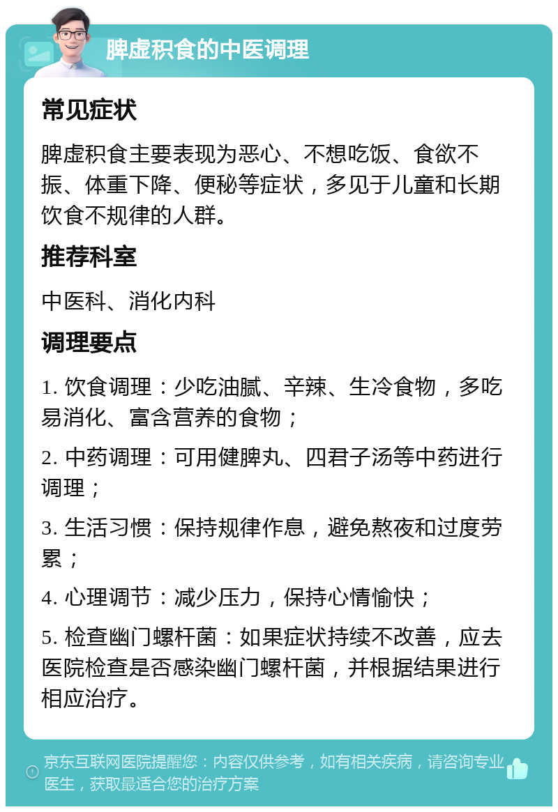 脾虚积食的中医调理 常见症状 脾虚积食主要表现为恶心、不想吃饭、食欲不振、体重下降、便秘等症状，多见于儿童和长期饮食不规律的人群。 推荐科室 中医科、消化内科 调理要点 1. 饮食调理：少吃油腻、辛辣、生冷食物，多吃易消化、富含营养的食物； 2. 中药调理：可用健脾丸、四君子汤等中药进行调理； 3. 生活习惯：保持规律作息，避免熬夜和过度劳累； 4. 心理调节：减少压力，保持心情愉快； 5. 检查幽门螺杆菌：如果症状持续不改善，应去医院检查是否感染幽门螺杆菌，并根据结果进行相应治疗。