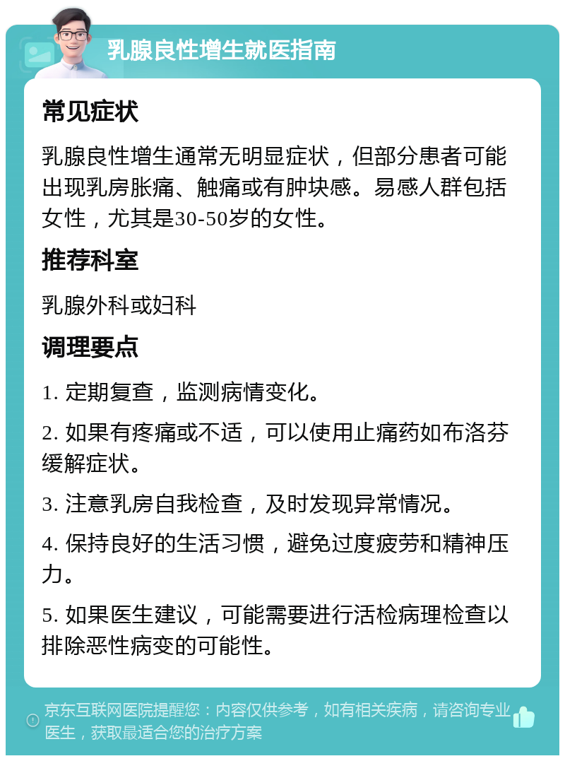 乳腺良性增生就医指南 常见症状 乳腺良性增生通常无明显症状，但部分患者可能出现乳房胀痛、触痛或有肿块感。易感人群包括女性，尤其是30-50岁的女性。 推荐科室 乳腺外科或妇科 调理要点 1. 定期复查，监测病情变化。 2. 如果有疼痛或不适，可以使用止痛药如布洛芬缓解症状。 3. 注意乳房自我检查，及时发现异常情况。 4. 保持良好的生活习惯，避免过度疲劳和精神压力。 5. 如果医生建议，可能需要进行活检病理检查以排除恶性病变的可能性。