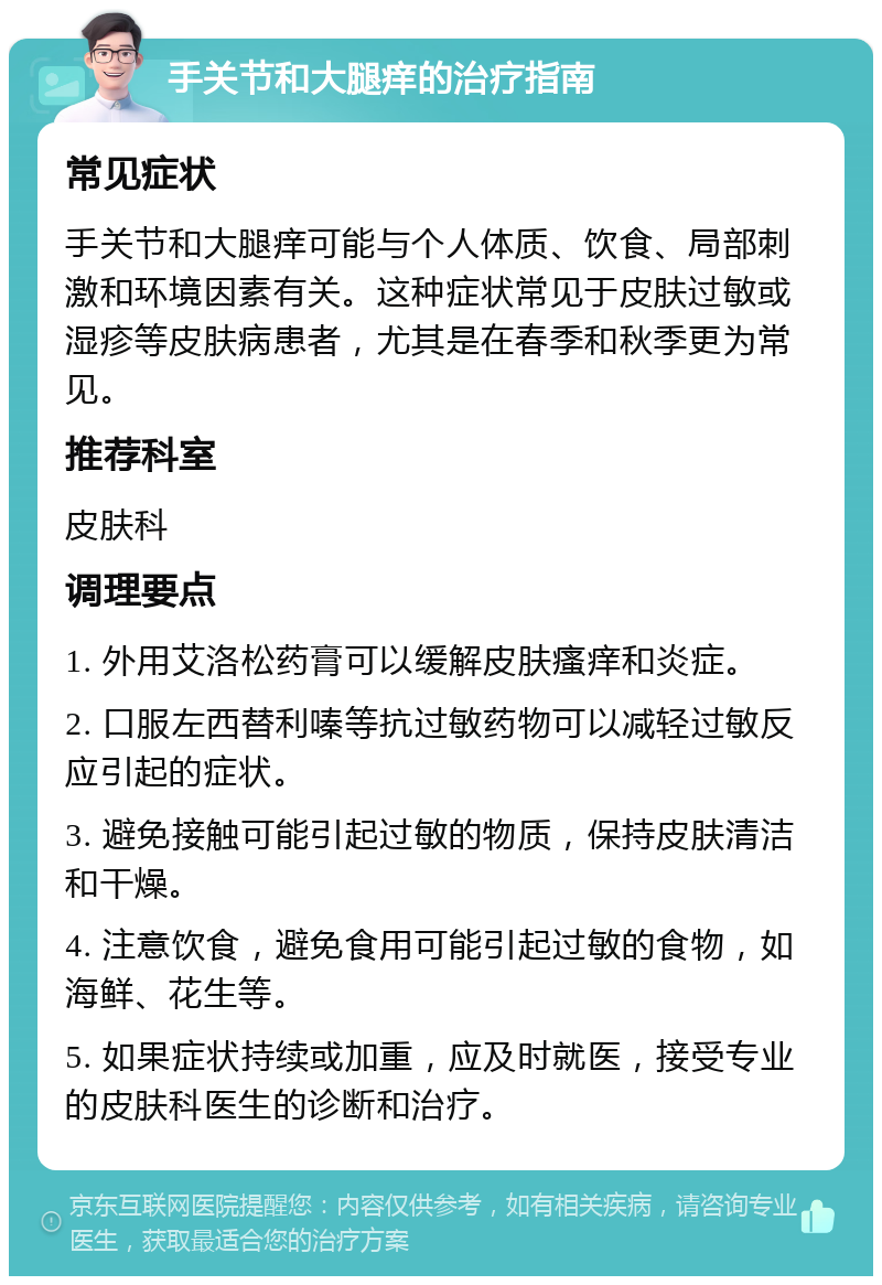 手关节和大腿痒的治疗指南 常见症状 手关节和大腿痒可能与个人体质、饮食、局部刺激和环境因素有关。这种症状常见于皮肤过敏或湿疹等皮肤病患者，尤其是在春季和秋季更为常见。 推荐科室 皮肤科 调理要点 1. 外用艾洛松药膏可以缓解皮肤瘙痒和炎症。 2. 口服左西替利嗪等抗过敏药物可以减轻过敏反应引起的症状。 3. 避免接触可能引起过敏的物质，保持皮肤清洁和干燥。 4. 注意饮食，避免食用可能引起过敏的食物，如海鲜、花生等。 5. 如果症状持续或加重，应及时就医，接受专业的皮肤科医生的诊断和治疗。