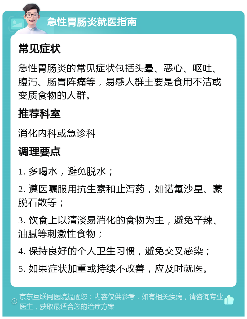 急性胃肠炎就医指南 常见症状 急性胃肠炎的常见症状包括头晕、恶心、呕吐、腹泻、肠胃阵痛等，易感人群主要是食用不洁或变质食物的人群。 推荐科室 消化内科或急诊科 调理要点 1. 多喝水，避免脱水； 2. 遵医嘱服用抗生素和止泻药，如诺氟沙星、蒙脱石散等； 3. 饮食上以清淡易消化的食物为主，避免辛辣、油腻等刺激性食物； 4. 保持良好的个人卫生习惯，避免交叉感染； 5. 如果症状加重或持续不改善，应及时就医。