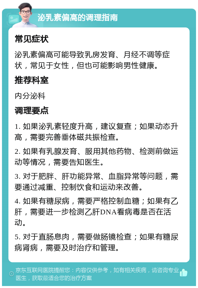 泌乳素偏高的调理指南 常见症状 泌乳素偏高可能导致乳房发育、月经不调等症状，常见于女性，但也可能影响男性健康。 推荐科室 内分泌科 调理要点 1. 如果泌乳素轻度升高，建议复查；如果动态升高，需要完善垂体磁共振检查。 2. 如果有乳腺发育、服用其他药物、检测前做运动等情况，需要告知医生。 3. 对于肥胖、肝功能异常、血脂异常等问题，需要通过减重、控制饮食和运动来改善。 4. 如果有糖尿病，需要严格控制血糖；如果有乙肝，需要进一步检测乙肝DNA看病毒是否在活动。 5. 对于直肠息肉，需要做肠镜检查；如果有糖尿病肾病，需要及时治疗和管理。