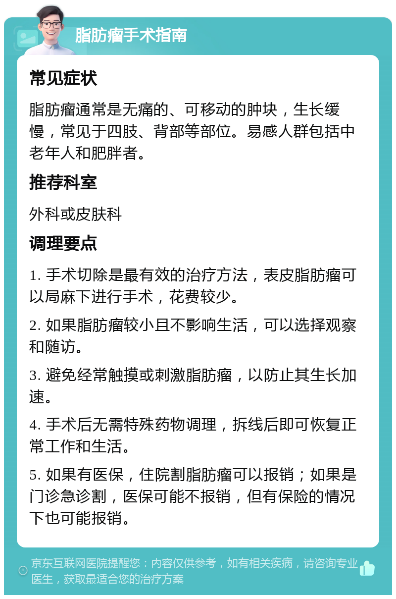 脂肪瘤手术指南 常见症状 脂肪瘤通常是无痛的、可移动的肿块，生长缓慢，常见于四肢、背部等部位。易感人群包括中老年人和肥胖者。 推荐科室 外科或皮肤科 调理要点 1. 手术切除是最有效的治疗方法，表皮脂肪瘤可以局麻下进行手术，花费较少。 2. 如果脂肪瘤较小且不影响生活，可以选择观察和随访。 3. 避免经常触摸或刺激脂肪瘤，以防止其生长加速。 4. 手术后无需特殊药物调理，拆线后即可恢复正常工作和生活。 5. 如果有医保，住院割脂肪瘤可以报销；如果是门诊急诊割，医保可能不报销，但有保险的情况下也可能报销。