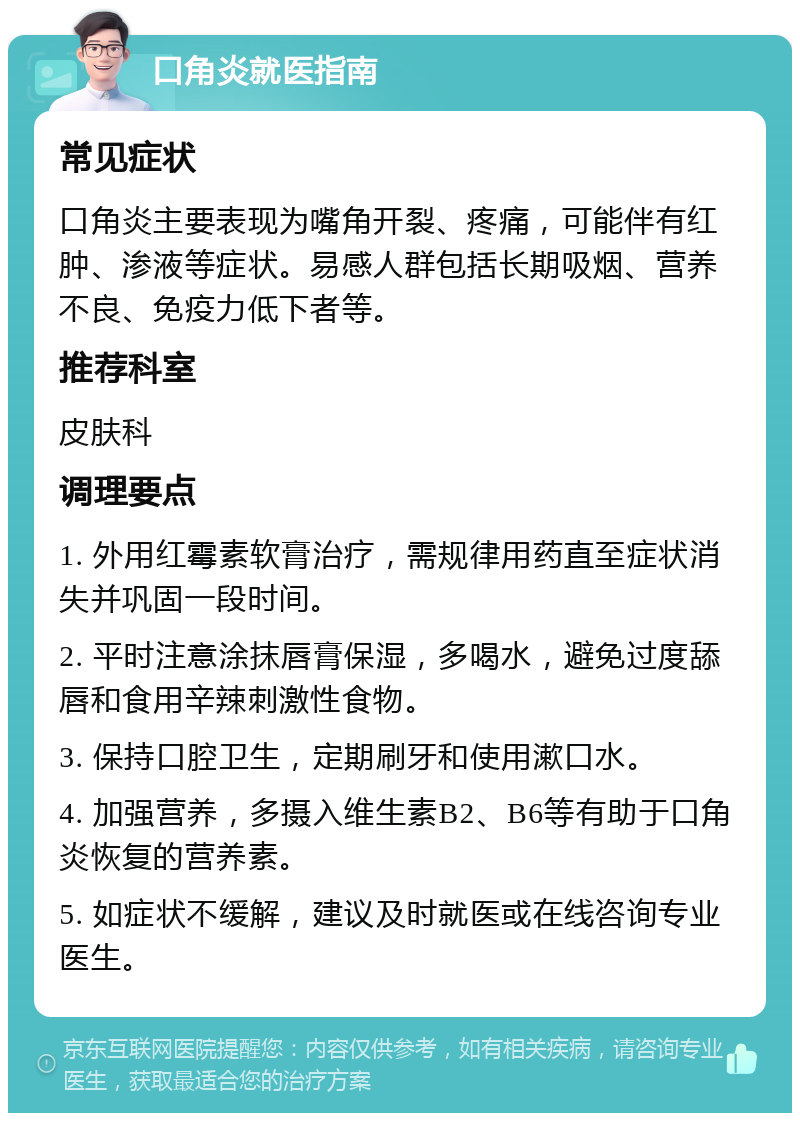 口角炎就医指南 常见症状 口角炎主要表现为嘴角开裂、疼痛，可能伴有红肿、渗液等症状。易感人群包括长期吸烟、营养不良、免疫力低下者等。 推荐科室 皮肤科 调理要点 1. 外用红霉素软膏治疗，需规律用药直至症状消失并巩固一段时间。 2. 平时注意涂抹唇膏保湿，多喝水，避免过度舔唇和食用辛辣刺激性食物。 3. 保持口腔卫生，定期刷牙和使用漱口水。 4. 加强营养，多摄入维生素B2、B6等有助于口角炎恢复的营养素。 5. 如症状不缓解，建议及时就医或在线咨询专业医生。