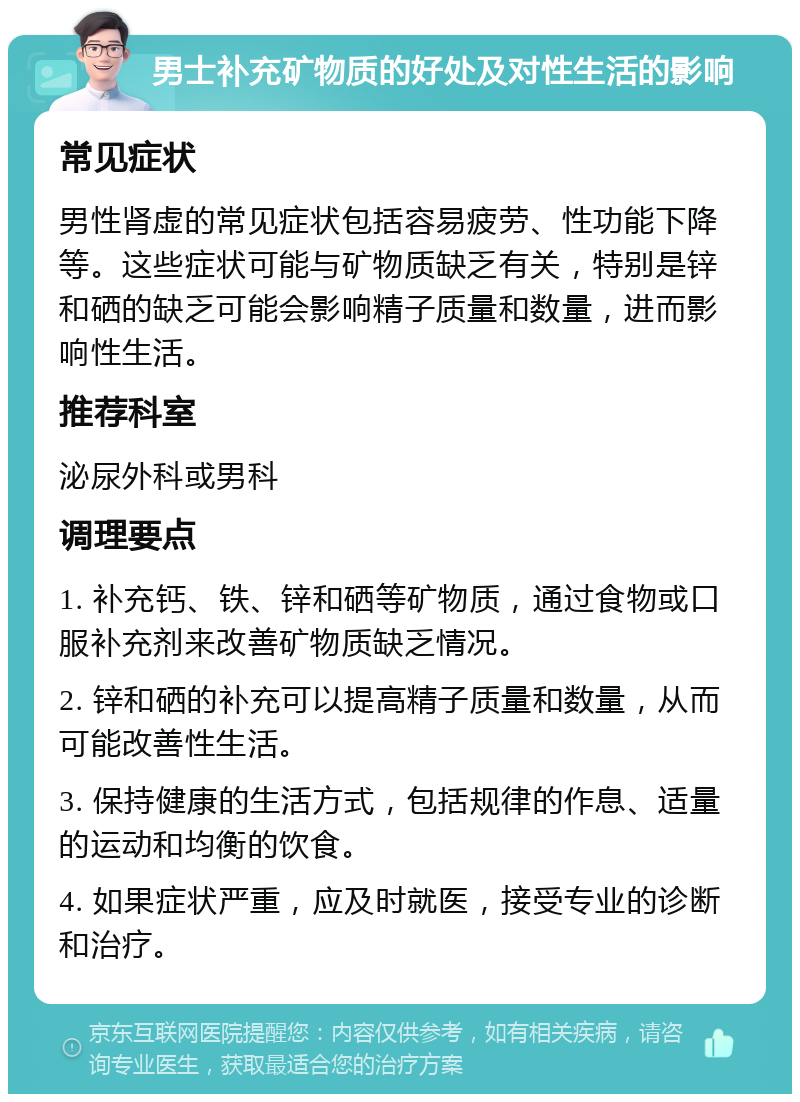 男士补充矿物质的好处及对性生活的影响 常见症状 男性肾虚的常见症状包括容易疲劳、性功能下降等。这些症状可能与矿物质缺乏有关，特别是锌和硒的缺乏可能会影响精子质量和数量，进而影响性生活。 推荐科室 泌尿外科或男科 调理要点 1. 补充钙、铁、锌和硒等矿物质，通过食物或口服补充剂来改善矿物质缺乏情况。 2. 锌和硒的补充可以提高精子质量和数量，从而可能改善性生活。 3. 保持健康的生活方式，包括规律的作息、适量的运动和均衡的饮食。 4. 如果症状严重，应及时就医，接受专业的诊断和治疗。