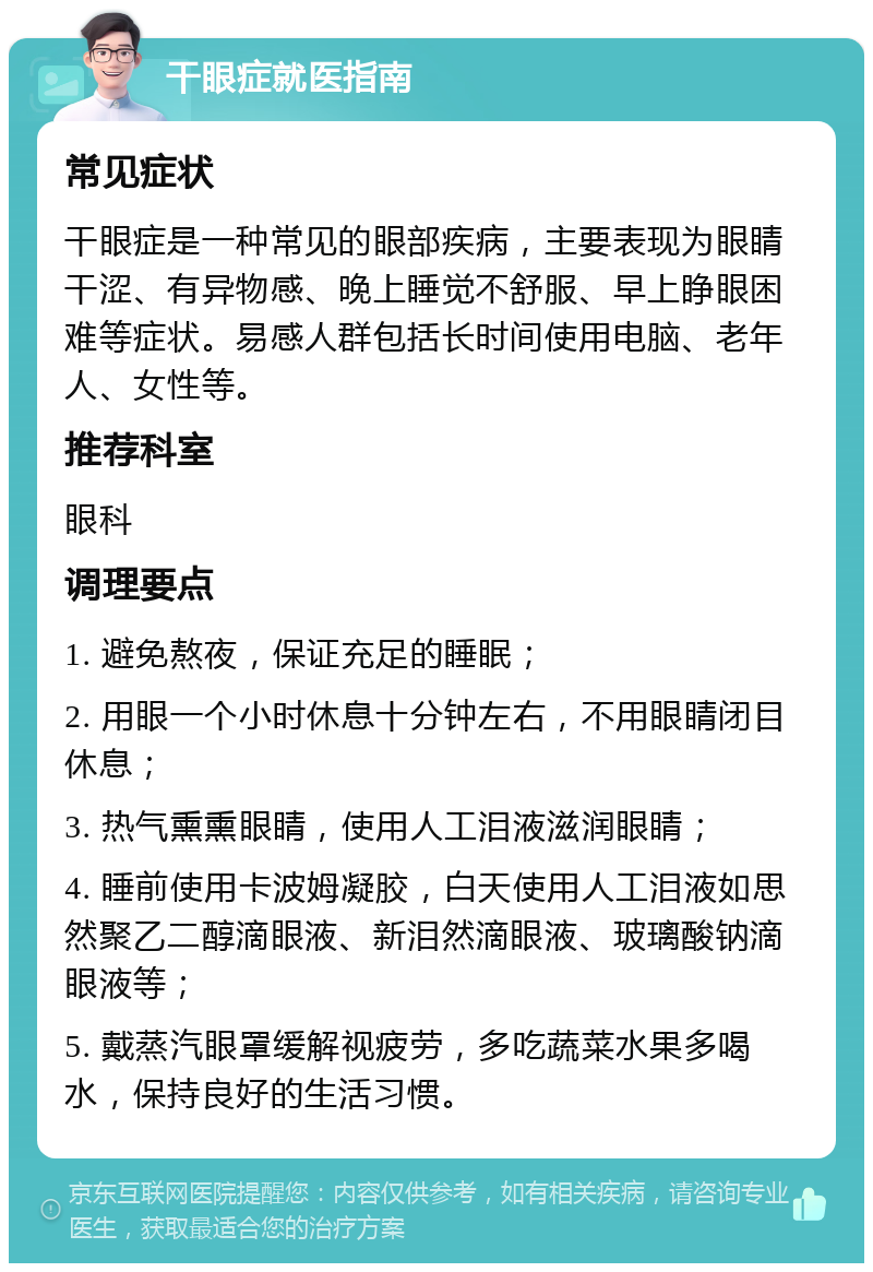 干眼症就医指南 常见症状 干眼症是一种常见的眼部疾病，主要表现为眼睛干涩、有异物感、晚上睡觉不舒服、早上睁眼困难等症状。易感人群包括长时间使用电脑、老年人、女性等。 推荐科室 眼科 调理要点 1. 避免熬夜，保证充足的睡眠； 2. 用眼一个小时休息十分钟左右，不用眼睛闭目休息； 3. 热气熏熏眼睛，使用人工泪液滋润眼睛； 4. 睡前使用卡波姆凝胶，白天使用人工泪液如思然聚乙二醇滴眼液、新泪然滴眼液、玻璃酸钠滴眼液等； 5. 戴蒸汽眼罩缓解视疲劳，多吃蔬菜水果多喝水，保持良好的生活习惯。