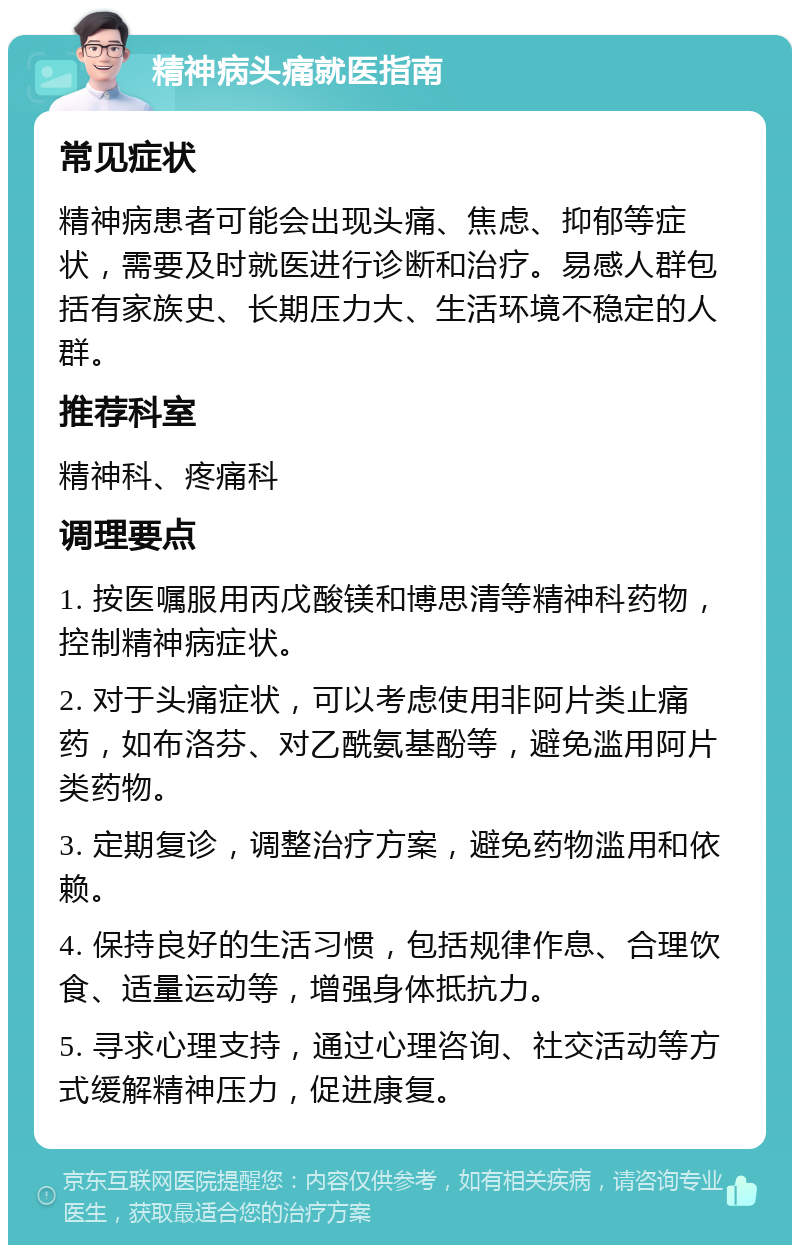 精神病头痛就医指南 常见症状 精神病患者可能会出现头痛、焦虑、抑郁等症状，需要及时就医进行诊断和治疗。易感人群包括有家族史、长期压力大、生活环境不稳定的人群。 推荐科室 精神科、疼痛科 调理要点 1. 按医嘱服用丙戊酸镁和博思清等精神科药物，控制精神病症状。 2. 对于头痛症状，可以考虑使用非阿片类止痛药，如布洛芬、对乙酰氨基酚等，避免滥用阿片类药物。 3. 定期复诊，调整治疗方案，避免药物滥用和依赖。 4. 保持良好的生活习惯，包括规律作息、合理饮食、适量运动等，增强身体抵抗力。 5. 寻求心理支持，通过心理咨询、社交活动等方式缓解精神压力，促进康复。